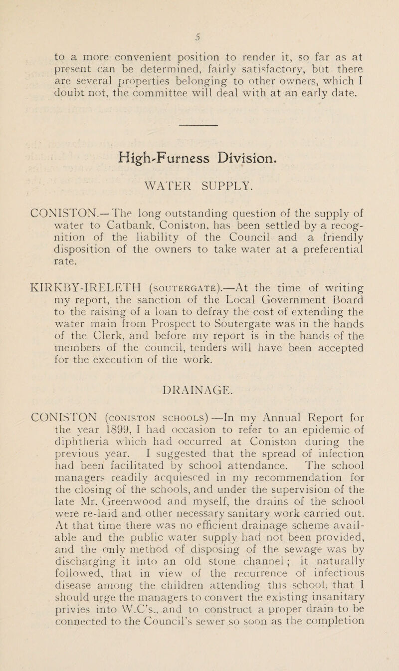 to a more convenient position to render it, so far as at present can be determined, fairly satisfactory, but there are several properties belonging to other owners, which I doubt not, the committee will deal with at an early date. High-Furness Division. WATER SUPPLY. CONISTON.—The long outstanding question of the supply of water to Catbank, Coniston, has been settled by a recog¬ nition of the liability of the Council and a friendly disposition of the owners to take water at a preferential rate. KIRKBY-IRELETH (soutergate).—At the time of writing my report, the sanction of the Local Government Board to the raising of a loan to defray the cost of extending the water main from Prospect to Soutergate was in the hands of the Clerk, and before my report is in the hands of the members of the council, tenders will have been accepted for the execution of the work. DRAINAGE. CONISTON (coniston schools) —In my Annual Report for the year 1899, I had occasion to refer to an epidemic of diphtheria which had occurred at Coniston during the previous year. I suggested that the spread of infection had been facilitated by school attendance. The school managers readily acquiesced in my recommendation for the closing of the schools, and under the supervision of the late Mr. Greenwood and myself, the drains of the school were re-laid and other necessary sanitary work carried out. At that time there was no efficient drainage scheme avail¬ able and the public water supply had not been provided, and the only method of disposing of the sewage was by discharging it into an old stone channel ; it naturally followed, that in view of the recurrence of infectious disease among the children attending this school, that I should urge the managers to convert the existing insanitary privies into W.C’s.,, and to construct a proper drain to be connected to the Council’s sewer so soon as the completion