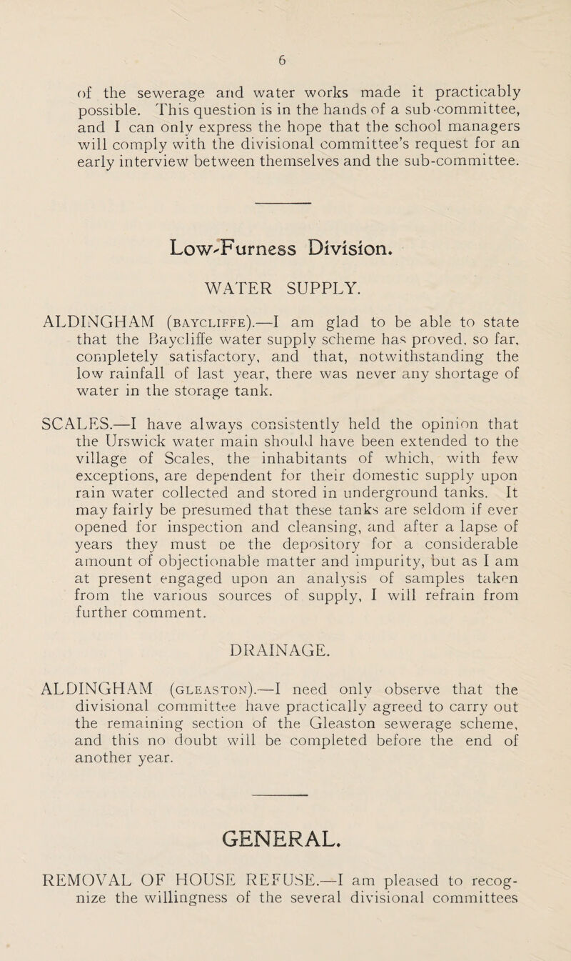 of the sewerage and water works made it practicably possible. This question is in the hands of a sub-committee, and I can only express the hope that the school managers will comply with the divisional committee’s request for an early interview between themselves and the sub-committee. LowJFurness Division* WATER SUPPLY. ALDINGHAM (baycliffe).—I am glad to be able to state that the Baycliffe water supply scheme has proved, so far, completely satisfactory, and that, notwithstanding the low rainfall of last year, there was never any shortage of water in the storage tank. SCALES.—I have always consistently held the opinion that the Urswick water main should have been extended to the village of Scales, the inhabitants of which, with few exceptions, are dependent for their domestic supply upon rain water collected and stored in underground tanks. It may fairly be presumed that these tanks are seldom if ever opened for inspection and cleansing, and after a lapse of years they must oe the depository for a considerable amount of objectionable matter and impurity, but as I am at present engaged upon an analysis of samples taken from the various sources of supply, I will refrain from further comment. DRAINAGE. ALDINGHAM (gleaston).—I need only observe that the divisional committee have practically agreed to carry out the remaining section of the Gleaston sewerage scheme, and this no doubt will be completed before the end of another year. GENERAL. REMOVAL OF HOUSE REFUSE.—I am pleased to recog¬ nize the willingness of the several divisional committees