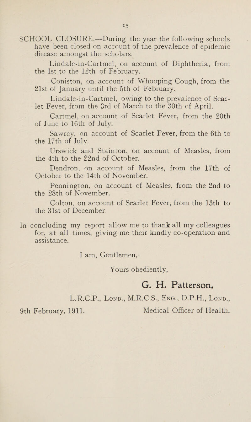 SCHOOL CLOSURE.—During the year the following schools have been closed on account of the prevalence of epidemic disease amongst the scholars. Lindale-in-Cartmel, on account of Diphtheria, from the 1st to the 12th of February. Coniston, on account of Whooping Cough, from the 21st of January until the 5th of February. Lindale-in-Cartmel, owing to the prevalence of Scar¬ let Fever, from the 3rd of March to the 30th of April. Cartmel, on account of Scarlet Fever, from the 20th of June to 16th of July. Sawrey, on account of Scarlet Fever, from the 6th to the 17th of July. Urswick and Stainton, on account of Measles, from the 4th to the 22nd of October. Dendron, on account of Measles, from the 17th of October to the 14th of November. Pennington, on account of Measles, from the 2nd to the 28th of November. Colton, on account of Scarlet Fever, from the ] 3th to the 31st of December. In concluding my report allow me to thank all my colleagues for, at all times, giving me their kindly co-operation and assistance. I am, Gentlemen, Yours obediently, G* H. Patterson, L.R.C.P., Lond., M.R.C.S., Eng., D.P.H., Lond., 9th February, 1911. Medical Officer of Health.