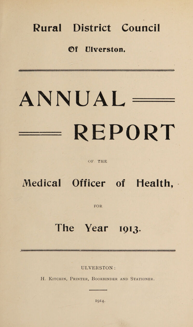 Rural District Council ©f Ulverston. ANNUAL — — REPORT OF THE Medical Officer of Health, FOR The Year 1913. ULVERSTON: H. Kitchin, Printer, Bookbinder and Stationer. 1914.