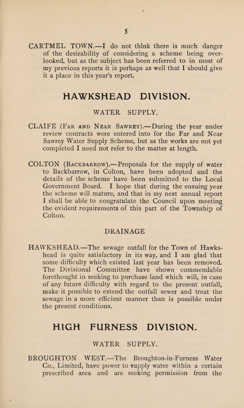 * CARTMEL TOWN.-—I do not think there is much danger of the desirability of considering a scheme being over¬ looked, but as the subject has been referred to in most of my previous reports it is perhaps as well that I should give it a place in this year’s report. HAWKSHEAD DIVISION. WATER SUPPLY. CLAIFE (Far and Near Sawrey).—During the year under review contracts were entered into for the Far and Near Sawrey Water Supply Scheme, but as the works are not yet completed I need not refer to the matter at length. COLTON (Backbarrow),—Proposals for the supply of water to Backbarrow, in Colton, have been adopted and the details of the scheme have been submitted to the Local Government Board. I hope that during the ensuing year the scheme will mature, and that in my next annual report I shall be able to congratulate the Council upon meeting the evident requirements of this part of the Township of Colton. DRAINAGE HAWKSHEAD.—The sewage outfall for the Town of Hawks- head is quite satisfactory in its way, and I am glad that some difficulty which existed last year has been removed. The Divisional Committee have shown commendable forethought in seeking to purchase land which will, in case of any future difficulty with regard to the present outfall, make it possible to extend the outfall sewer and treat the sewage in a more efficient manner than is possible under the present conditions. HIGH FURNESS DIVISION. WATER SUPPLY. BROUGHTON WEST.—The Broughton-in-Furness Water Co., Limited, have power to supply water within a certain prescribed area and are seeking permission from the