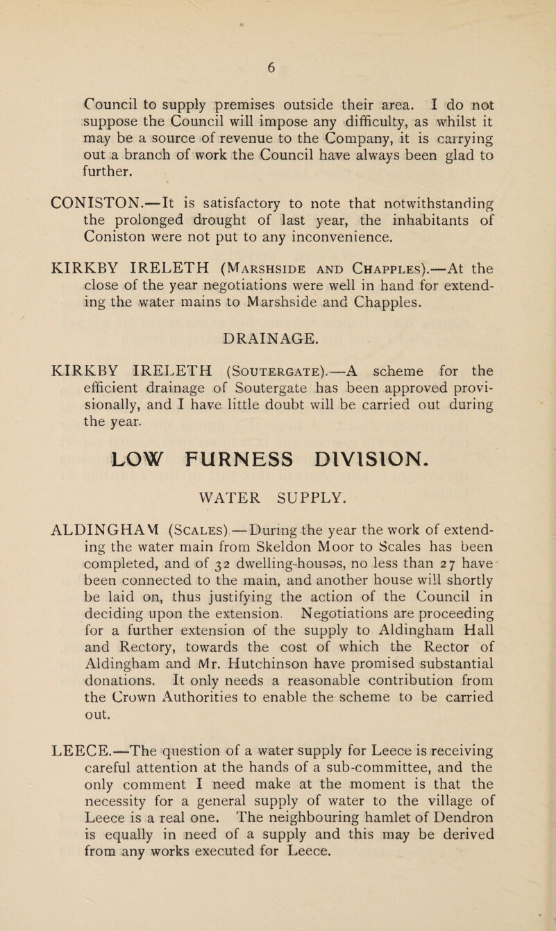 Council to supply premises outside their area. I do not suppose the Council will impose any difficulty, as whilst it may be a source of revenue to the Company, it is carrying out a branch of work the Council have always been glad to further. CONISTON.—It is satisfactory to note that notwithstanding the prolonged drought of last year, the inhabitants of Coniston were not put to any inconvenience. KIRKBY IRELETH (Marshside and Chapples).—At the close of the year negotiations were well in hand for extend¬ ing the water mains to Marshside and Chappies. DRAINAGE. KIRKBY IRELETH (Soutergate).—A scheme for the efficient drainage of Soutergate has been approved provi¬ sionally, and I have little doubt will be carried out during the year. LOW FURNESS DIVISION. WATER SUPPLY. ALDINGHAVI (Scales)—During the year the work of extend¬ ing the water main from Skeldon Moor to Scales has been completed, and of 32 dwelling-housos, no less than 27 have been connected to the main, and another house will shortly be laid on, thus justifying the action of the Council in deciding upon the extension. Negotiations are proceeding for a further extension of the supply to Aldingham Hall and Rectory, towards the cost of which the Rector of Aldingham and Mr. Hutchinson have promised substantial donations. It only needs a reasonable contribution from the Crown Authorities to enable the scheme to be carried out. LEECE.—The question of a water supply for Leece is receiving careful attention at the hands of a sub-committee, and the only comment I need make at the moment is that the necessity for a general supply of water to the village of Leece is a real one. The neighbouring hamlet of Dendron is equally in need of a supply and this may be derived from any works executed for Leece.