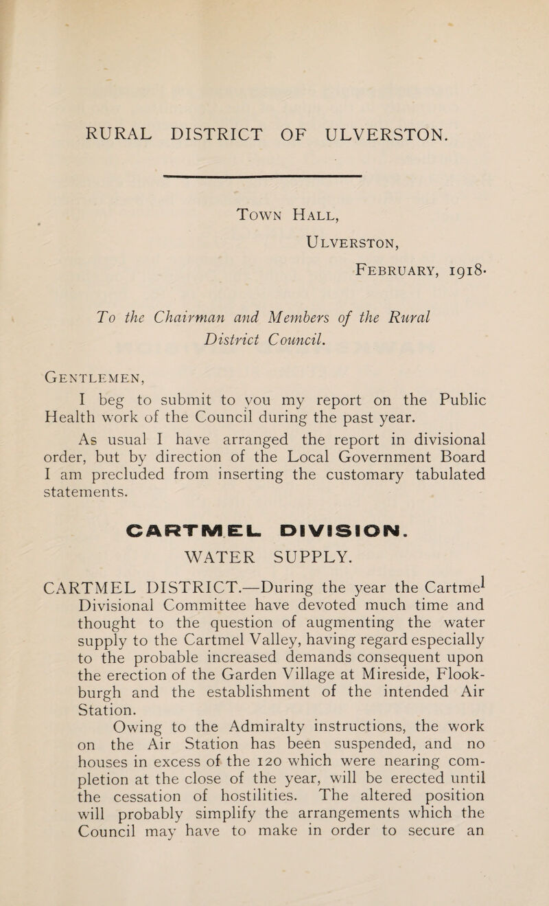 RURAL DISTRICT OF ULVERSTON. Town Hall, Ulverston, February, igi8- To the Chairman and Members of the Rural D is trie t C ouncil. Gentlemen, I beg to submit to you my report on the Public Health work of the Council during the past year. As usual I have arranged the report in divisional order, but by direction of the Local Government Board I am precluded from inserting the customary tabulated statements. CARTMEL DIVISION. WATER SUPPLY. CARTMEL DISTRICT.—During the year the Cartme^ Divisional Committee have devoted much time and thought to the question of augmenting the water supply to the Cartmel Valley, having regard especially to the probable increased demands consequent upon the erection of the Garden Village at Mireside, Flook- burgh and the establishment of the intended Air Station. Owing to the Admiralty instructions, the work on the Air Station has been suspended, and no houses in excess of the 120 which were nearing com¬ pletion at the close of the year, will be erected until the cessation of hostilities. The altered position will probably simplify the arrangements which the Council may have to make in order to secure an