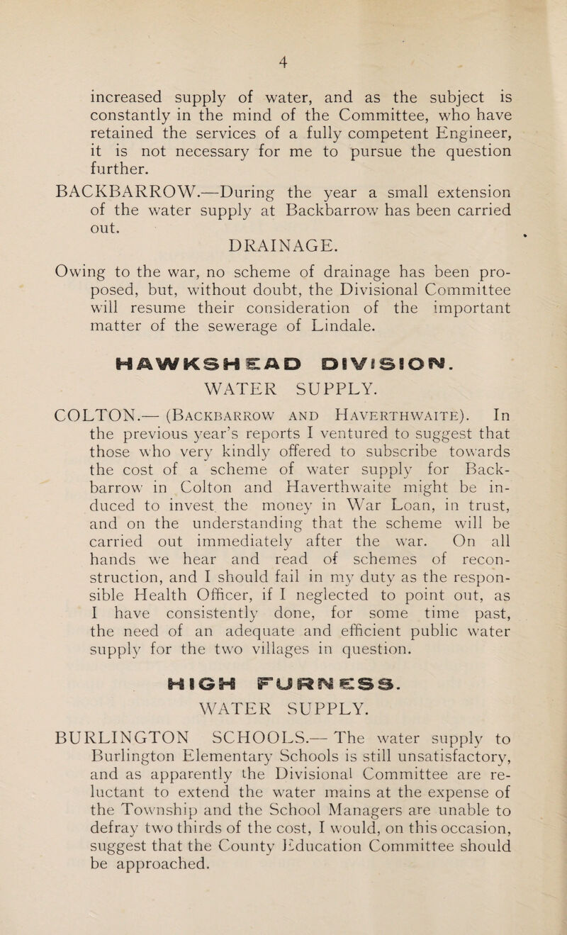 increased supply of water, and as the subject is constantly in the mind of the Committee, who have retained the services of a fully competent Engineer, it is not necessary for me to pursue the question further. BACKBARROW.—During the year a small extension of the water supply at Backbarrow has been carried out. DRAINAGE. Owing to the war, no scheme of drainage has been pro¬ posed, but, without doubt, the Divisional Committee will resume their consideration of the important matter of the sewerage of Lindale. H AWKSH SAD OfVSSiOf^. WATER SUPPLY. COLTON.— (Backbarrow and Haverthwaite). In the previous year’s reports I ventured to suggest that those who very kindly offered to subscribe towards the cost of a scheme of water supply for Back¬ barrow in Colton and Haverthwaite might be in¬ duced to invest the money in War Loan, in trust, and on the understanding that the scheme will be carried out immediately after the war. On all hands we hear and read of schemes of recon¬ struction, and I should fail in my duty as the respon¬ sible Health Officer, if I neglected to point out, as I have consistently done, for some time past, the need of an adequate and efficient public water supply for the two villages in question. HIGH FORM €SS. WATER SUPPLY. BURLINGTON SCHOOLS.— The water supply to Burlington Elementary Schools is still unsatisfactory, and as apparently the Divisional Committee are re¬ luctant to extend the water mains at the expense of the Township and the School Managers are unable to defray two thirds of the cost, I would, on this occasion, suggest that the County Education Committee should be approached.