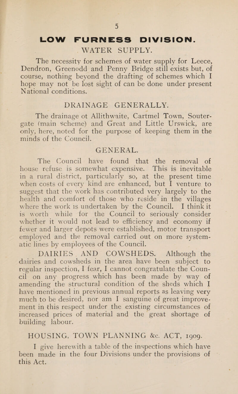 LOW FURNESS DIVISION. WATER SUPPLY. The necessity for schemes of water supply for Leece, Dendron, Greenodd and Penny Bridge still exists but, of course, nothing beyond the drafting of schemes which I hope may not be lost sight of can be done under present National conditions. DRAINAGE GENERALLY. The drainage ot Allithwaite, Cartmel Town, Souter- gate (main scheme) and Great and Little Urswick, are only, here, noted for the purpose of keeping them in the minds of the Council. GENERAL. The Council have found that the removal of house refuse is somewhat expensive. This is inevitable in a rural district, particularly so, at the present time when costs of every kind are enhanced, but I venture to suggest that the work has contributed very largely to the health and comfort of those who reside in the villages where the work is undertaken by the Council. I think it is worth while for the Council to seriously consider whether it would not lead to efficiency and economy if fewer and larger depots were established, motor transport employed and the removal carried out on more system¬ atic lines by employees of the Council. DAIRIES AND COWSHEDS. Although the dairies and cowsheds in the area have been subject to regular inspection, I fear, I cannot congratulate the Coun¬ cil on any progress which has been made by way of amending the structural condition of the sheds which I have mentioned in previous annual reports as leaving very much to be desired, nor am I sanguine of great improve¬ ment in this respect under the existing circumstances of increased prices of material and the great shortage of building labour. HOUSING, TOWN PLANNING &c. ACT, 1909. I give herewith a table of the inspections which have been made in the four Divisions under the provisions of this Act.