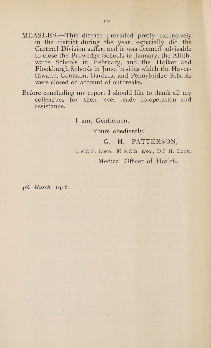 MEASLES.—-This disease prevailed pretty extensively in the district during the year, especially did the Cartmel Division suffer, and it was deemed advisable to close the Browedge Schools in January, the Allith- waite Schools in February, and the Holker and Flookburgh Schools in June, besides which the Haver- thwaite, Coniston, Bardsea, and Pennybridge Schools were closed on account of outbreaks. Before concluding my report I should like to thank all my colleagues for their ever ready co-operation and assistance. I am, Gentlemen, Yours obediently, G. H. PATTERSON, LR C.P. Lond.. M.R.C.S, Eng., D.P.H. Lond. Medical Officer of Health. 4th March, 1918