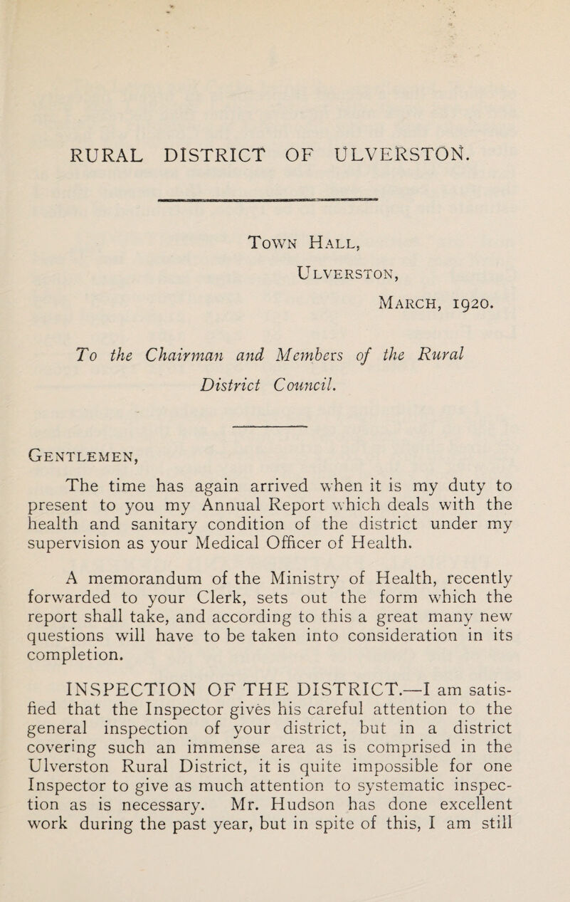 RURAL DISTRICT OF ULVERSTON. Town Hall, Ulverston, March, 1920. To the Chairman and Members of the Rural District Council. Gentlemen, The time has again arrived when it is my duty to present to you my Annual Report which deals with the health and sanitary condition of the district under my supervision as your Medical Officer of Health. A memorandum of the Ministry of Health, recently forwarded to your Clerk, sets out the form which the report shall take, and according to this a great many new questions will have to be taken into consideration in its completion. INSPECTION OF THE DISTRICT.—I am satis¬ fied that the Inspector gives his careful attention to the general inspection of your district, but in a district covering such an immense area as is comprised in the Ulverston Rural District, it is quite impossible for one Inspector to give as much attention to systematic inspec¬ tion as is necessary. Mr. Hudson has done excellent