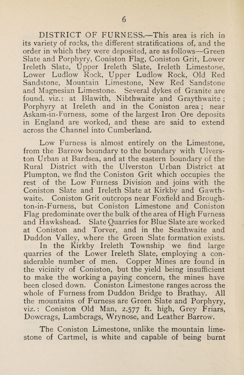 DISTRICT OF FURNESS.—This area is rich in its variety of rocks, the different stratifications of, and the order in which they were deposited, are as follows—Green Slate and Porphyry, Coniston Flag, Coniston Grit, Lower Ireleth Slate, Upper Ireleth Slate, Ireleth Limestone, Lower Ludlow Rock, Upper Ludlow Rock, Old Red Sandstone, Mountain Limestone, New Red Sandstone and Magnesian Limestone. Several dykes of Granite are found, viz.: at Blawith, Nibthwaite and Graythwaite ; Porphyry at Ireleth and in the Coniston area; near Askam-in-Furness, some of the largest Iron Ore deposits in England are worked, and these are said to extend across the Channel into Cumberland. Low Furness is almost entirely on the Limestone, from the Barrow boundary to the boundary with Ulvers- ton Urban at Bardsea, and at the eastern boundary of the Rural District with the Ulverston Urban District at Plumpton, we find the Coniston Grit which occupies the rest of the Low Furness Division and joins with the Coniston Slate and Ireleth Slate at Kirkby and Gawth- waite. Coniston Grit outcrops near Foxfield and Brough- ton-in-Furness, but Coniston Limestone and Coniston Flag predominate over the bulk of the area of High Furness and Hawkshead. Slate Quarries for Blue Slate are worked at Coniston and Torver, and in the Seathwaite and Duddon Valley, where the Green Slate formation exists. In the Kirkby Ireleth Township we find large quarries of the Lower Ireleth Slate, employing a con¬ siderable number of men. Copper Mines are found in the vicinity of Coniston, but the yield being insufficient to make the working a paying concern, the mines have been closed down. Coniston Limestone ranges across the whole of Furness from Duddon Bridge to Brathay. All the mountains of Furness are Green Slate and Porphyry, viz. : Coniston Old Man, 2,577 ft. high, Grey Friars, Dowcrags, Lambcrags, Wrynose, and Leather Barrow. The Coniston Limestone, unlike the mountain lime¬ stone of Cartmel, is white and capable of being burnt