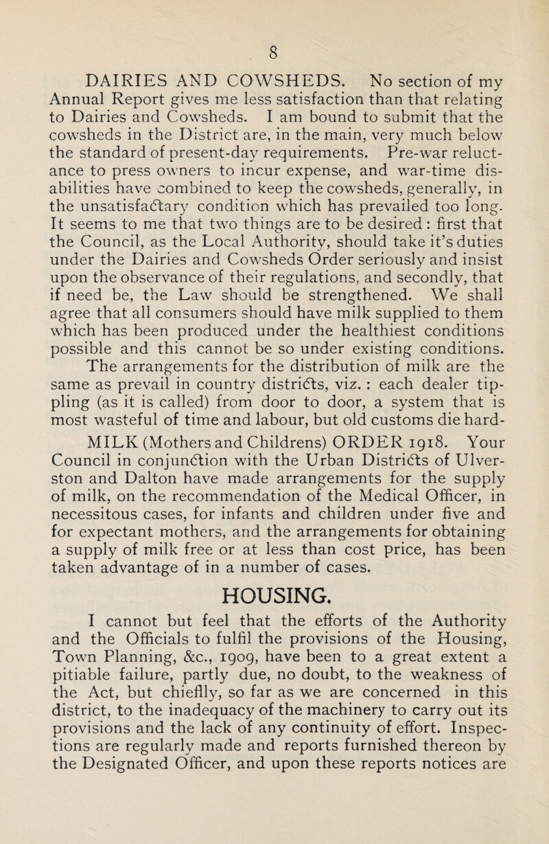 DAIRIES AND COWSHEDS. No section of my Annual Report gives me less satisfaction than that relating to Dairies and Cowsheds. I am bound to submit that the cowsheds in the District are, in the main, very much below the standard of present-day requirements. Pre-war reluct¬ ance to press owners to incur expense, and war-time dis¬ abilities have combined to keep the cowsheds, generally, in the unsatisfaCtary condition which has prevailed too long. It seems to me that two things are to be desired: first that the Council, as the Local Authority, should take it’s duties under the Dairies and Cowsheds Order seriously and insist upon the observance of their regulations, and secondly, that if need be, the Law should be strengthened. We shall agree that all consumers should have milk supplied to them which has been produced under the healthiest conditions possible and this cannot be so under existing conditions. The arrangements for the distribution of milk are the same as prevail in country districts, viz. : each dealer tip¬ pling (as it is called) from door to door, a system that is most wasteful of time and labour, but old customs die hard- MILK (Mothers and Childrens) ORDER 1918. Your Council in conjunction with the Urban Districts of Ulver- ston and Dalton have made arrangements for the supply of milk, on the recommendation of the Medical Officer, in necessitous cases, for infants and children under five and for expectant mothers, and the arrangements for obtaining a supply of milk free or at less than cost price, has been taken advantage of in a number of cases. HOUSING. I cannot but feel that the efforts of the Authority and the Officials to fulfil the provisions of the Housing, Town Planning, &c., 1909, have been to a great extent a pitiable failure, partly due, no doubt, to the weakness of the Act, but chieflly, so far as we are concerned in this district, to the inadequacy of the machinery to carry out its provisions and the lack of any continuity of effort. Inspec¬ tions are regularly made and reports furnished thereon by the Designated Officer, and upon these reports notices are