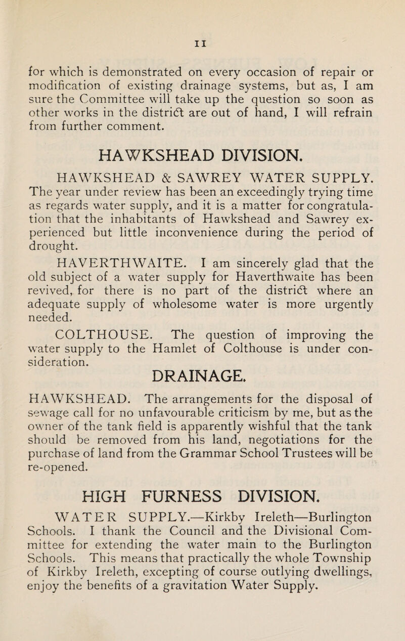 for which is demonstrated on every occasion of repair or modification of existing drainage systems, but as, I am sure the Committee will take up the question so soon as other works in the district are out of hand, I will refrain from further comment. HAWKSHEAD DIVISION, HAWKSHEAD & SAWREY WATER SUPPLY. The year under review has been an exceedingly trying time as regards water supply, and it is a matter for congratula¬ tion that the inhabitants of Hawkshead and Sawrey ex¬ perienced but little inconvenience during the period of drought. HAVERTHWAITE. I am sincerely glad that the old subject of a water supply for Haverthwaite has been revived, for there is no part of the district where an adequate supply of wholesome water is more urgently needed. COLTHOUSE. The question of improving the water supply to the Hamlet of Colthouse is under con¬ sideration. DRAINAGE, HAWKSHEAD. The arrangements for the disposal of sewage call for no unfavourable criticism by me, but as the owner of the tank field is apparently wishful that the tank should be removed from his land, negotiations for the purchase of land from the Grammar School Trustees will be re-opened. HIGH FURNESS DIVISION. WATER SUPPLY.—Kirkby Ireleth—Burlington Schools. I thank the Council and the Divisional Com¬ mittee for extending the water main to the Burlington Schools. This means that practically the whole Township of Kirkby Ireleth, excepting of course outlying dwellings, enjoy the benefits of a gravitation Water Supply.