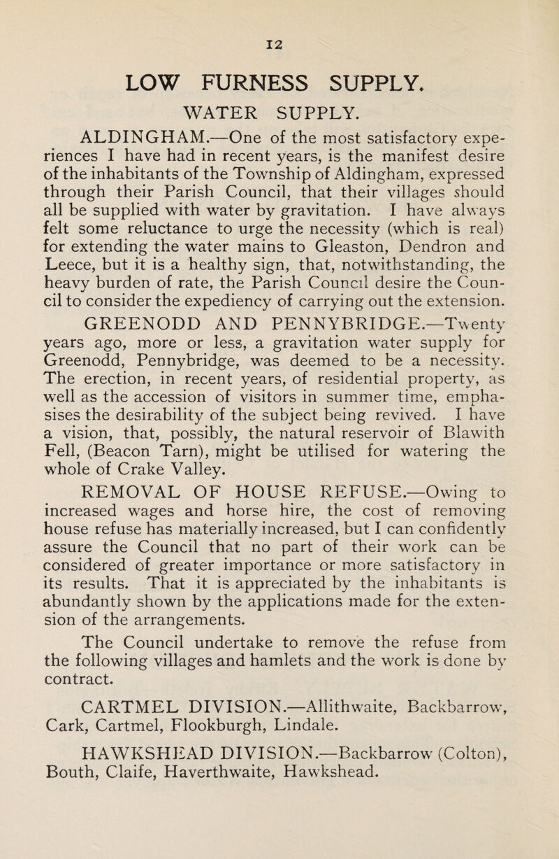 LOW FURNESS SUPPLY. WATER SUPPLY. ALDINGHAM.—One of the most satisfactory expe¬ riences I have had in recent years, is the manifest desire of the inhabitants of the Township of Aldingham, expressed through their Parish Council, that their villages should all be supplied with water by gravitation. I have always felt some reluctance to urge the necessity (which is real) for extending the water mains to Gleaston, Dendron and Leece, but it is a healthy sign, that, notwithstanding, the heavy burden of rate, the Parish Council desire the Coun¬ cil to consider the expediency of carrying out the extension. GREENODD AND PENNYBRIDGE.—Twenty years ago, more or less, a gravitation water supply for Greenodd, Pennybridge, was deemed to be a necessity. The erection, in recent years, of residential property, as well as the accession of visitors in summer time, empha¬ sises the desirability of the subject being revived. I have a vision, that, possibly, the natural reservoir of Blawith Fell, (Beacon Tarn), might be utilised for watering the whole of Crake Valley. REMOVAL OF HOUSE REFUSE.—Owing to increased wages and horse hire, the cost of removing house refuse has materially increased, but I can confidently assure the Council that no part of their work can be considered of greater importance or more satisfactory in its results. That it is appreciated by the inhabitants is abundantly shown by the applications made for the exten¬ sion of the arrangements. The Council undertake to remove the refuse from the following villages and hamlets and the work is done by contract. CARTMEL DIVISION.—Allithwaite, Backbarrow, Cark, Cartmel, Flookburgh, Lindale. HAWKSHEAD DIVISION.—Backbarrow (Colton), Bouth, Claife, Haverthwaite, Hawkshead.