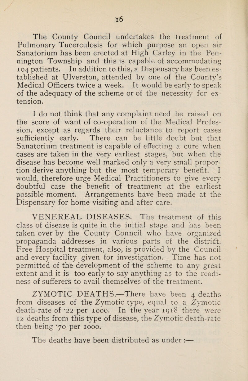 The County Council undertakes the treatment of Pulmonary Tucerculosis for which purpose an open air Sanatorium has been erected at High Carlev in the Pen¬ nington Township and this is capable of accommodating 104 patients. In addition to this, a Dispensary has been es¬ tablished at Ulverston, attended by one of the County’s Medical Officers twice a week. It would be early to speak of the adequacy of the scheme or of the necessity for ex¬ tension. I do not think that any complaint need be raised on the score of want of co-operation of the Medical Profes¬ sion, except as regards their reluctance to report cases sufficiently early. There can be little doubt but that Sanatorium treatment is capable of effecting a cure when cases are taken in the very earliest stages, but when the disease has become well marked only a very small propor¬ tion derive anything but the most temporary benefit. I would, therefore urge Medical Practitioners to give every doubtful case the benefit of treatment at the earliest possible moment. Arrangements have been made at the Dispensary for home visiting and after care. VENEREAL DISEASES. The treatment of this class of disease is quite in the initial stage and has been taken over by the County Conncil who have organized propaganda addresses in various parts of the district. Free Hospital treatment, also, is provided by the Council and every facility given for investigation. Time has not permitted of the development of the scheme to any great extent and it is too early to say anythiug as to the readi¬ ness of sufferers to avail themselves of the treatment. ZYMOTIC DEATHS.—There have been 4 deaths from diseases of the Zymotic type, equal to a Zymotic death-rate of *22 per 1000. In the year 1918 there were 12 deaths from this type of disease, the Zymotic death-rate then being *70 per 1000. The deaths have been distributed as under :—