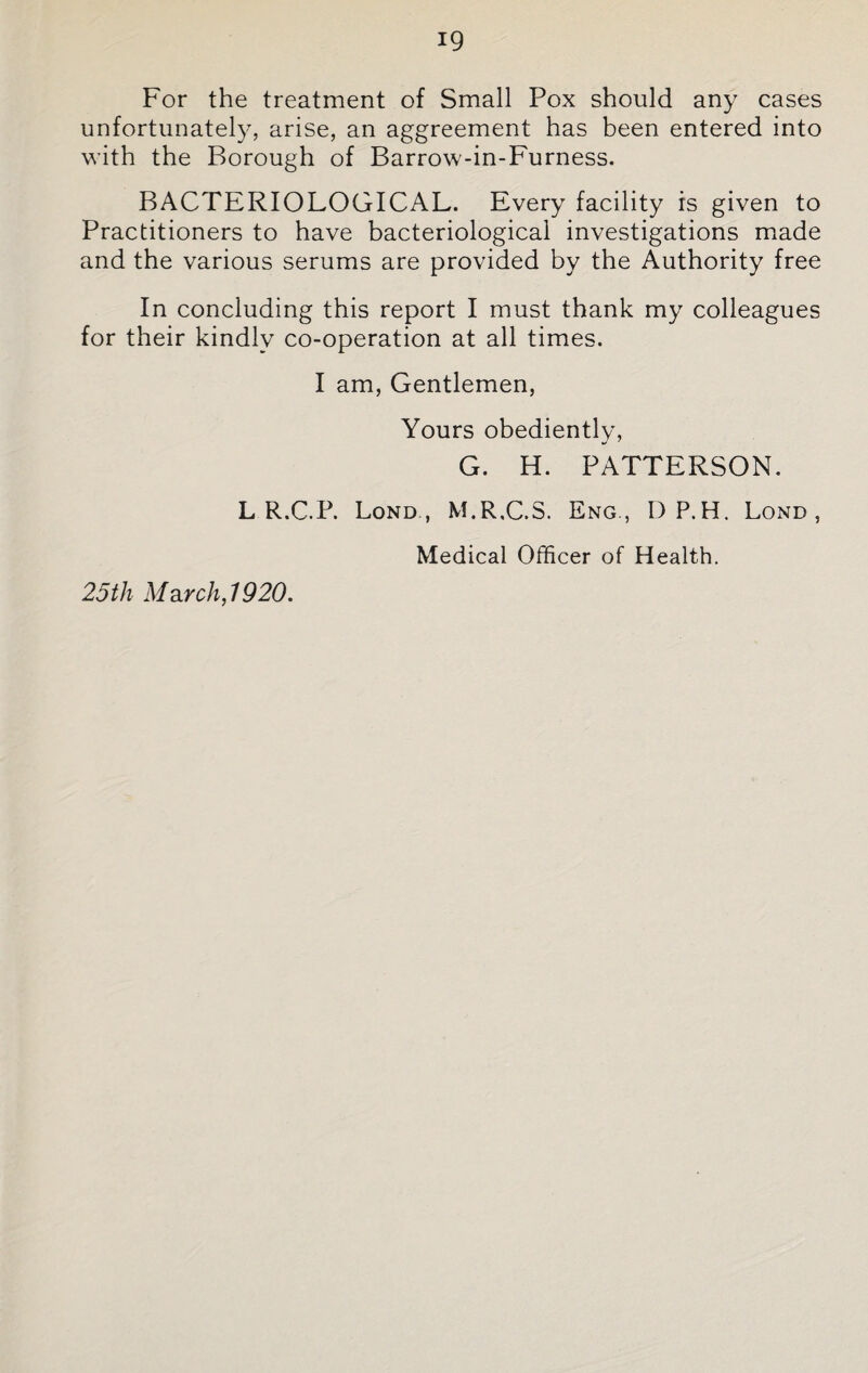 For the treatment of Small Pox should any cases unfortunately, arise, an aggreement has been entered into with the Borough of Barrow-in-Furness. BACTERIOLOGICAL. Every facility is given to Practitioners to have bacteriological investigations made and the various serums are provided by the Authority free In concluding this report I must thank my colleagues for their kindly co-operation at all times. I am, Gentlemen, Yours obedientlv, G. H. PATTERSON. L R.C.P. Lond , M.R.C.S. Eng., DP.H. Lond , Medical Officer of Health. 25th March,1920.