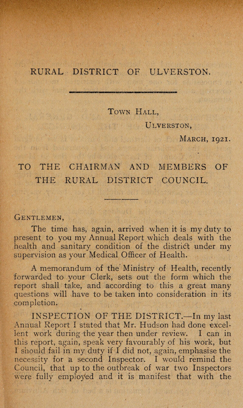 RURAL DISTRICT OF ULVERSTON. Town Hall, Ulverston, March, 1921. TO THE CHAIRMAN AND MEMBERS OF THE RURAL DISTRICT COUNCIL. Gentlemen, The time has, again, arrived when it is ray duty to present to you my Annual Report which deals with the health and sanitary condition of the district under my supervision as your Medical Officer of Health. A memorandum of the Ministry of Health, recently forwarded to your Clerk, sets out the form which the report shall take, and according to this a great many questions will have to be taken into consideration in its completion. INSPECTION OF THE DISTRICT.—In my last Annual Report I stated that Mr. Hudson had done excel¬ lent wrork during the year then under review. I can in this report, again, speak very favourably of his work, but I should fail in my duty if I did not, again, emphasise the necessity for a second Inspector. I would remind the Council, that up to the outbreak of w’ar two Inspectors were fully employed and it is manifest that with the