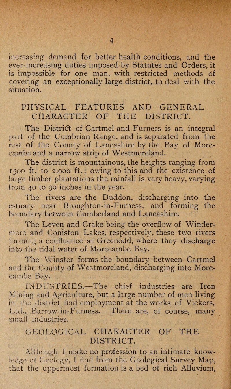 increasing demand for better health conditions, and the ever-increasing duties imposed by Statutes and Orders, it is impossible for one man, with restricted methods of covering an exceptionally large district, to deal with the situation. PHYSICAL FEATURES AND GENERAL CHARACTER OF THE DISTRICT. The District of Cartmel and Furness is an integral part of the Cumbrian Range, and is separated from the rest of the County of Lancashire by the Bay of More- camb.e and a narrow strip of Westmoreland. The district is mountainous, the heights ranging from 1500 ft. to 2,000 ft.; owing to this and the existence of large timber plantations the rainfall is very heavy, varying from 40 to go inches in the year. The rivers are the Duddon, discharging into the estuary near Broughton-in-Furness, and forming the boundary between Cumberland and Lancashire. The Leven and Crake being the overflow of Winder- mere and Coniston Lakes, respectively, these two rivers forming a confluence at Greenodd, where they discharge into the tidal water of Morecambe Bay. The Winster forms the boundary between Cartmel and the County of Westmoreland, discharging into More¬ cambe Bay. INDUSTRIES.—The chief industries are Iron Mining and Agriculture, but a large number of men living in the district find employment at the works of Vickers, Ltd., Barrow-in-Furness. There are, of course, many small industries. GEOLOGICAL CHARACTER OF TPIE DISTRICT. Although I make no profession to an intimate know¬ ledge of Geology, I find from the Geological Survey Map, that the uppermost formation is a bed of rich Alluvium,