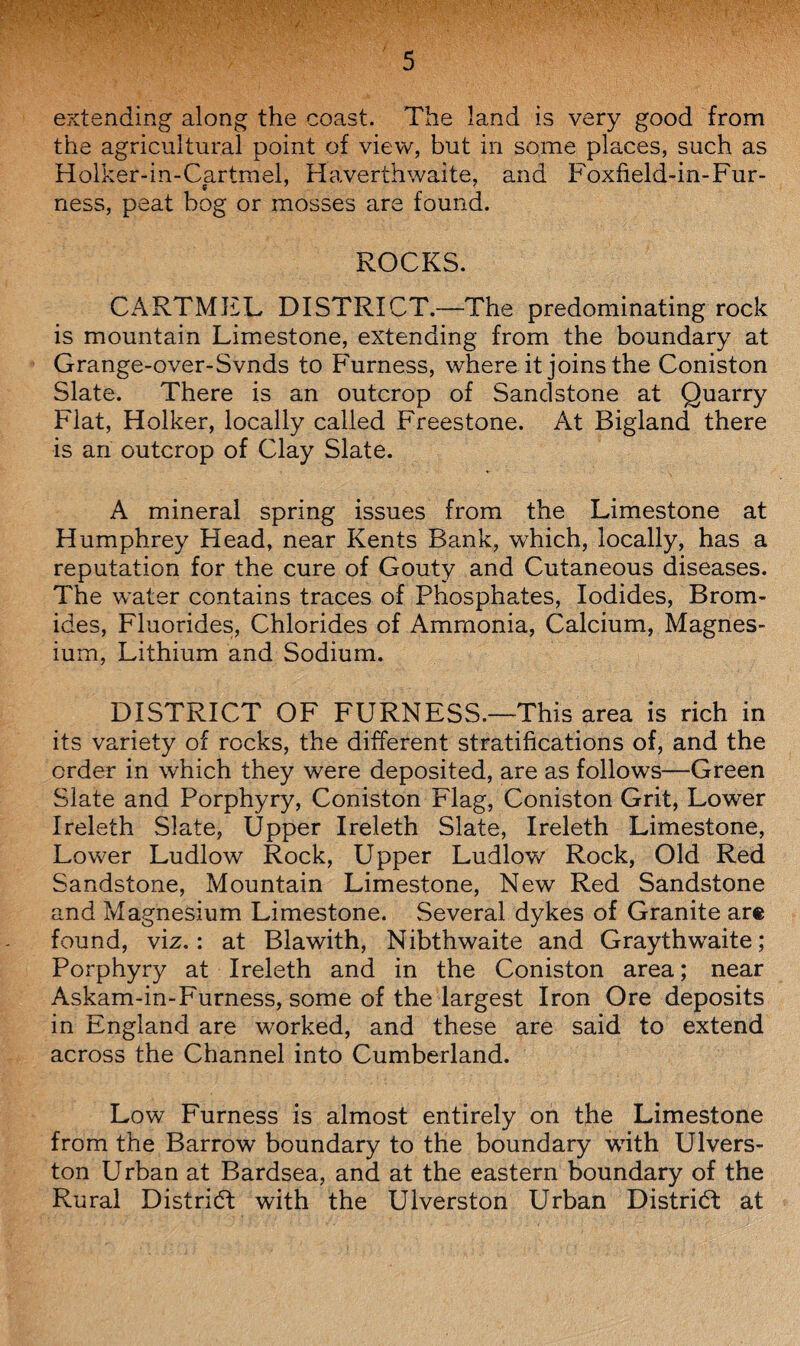extending along the coast. The land is very good from the agricultural point of view, but in some places, such as Holker-in-Cartmel, Haverthwaite, and Foxfield-in-Fur- ness, peat bog or mosses are found. ROCKS. CARTMEL DISTRICT.—The predominating rock is mountain Limestone, extending from the boundary at Grange-over-Svnds to Furness, where it joins the Coniston Slate. There is an outcrop of Sandstone at Quarry Flat, Holker, locally called Freestone. At Bigland there is an outcrop of Clay Slate. A mineral spring issues from the Limestone at Humphrey Head, near Kents Bank, which, locally, has a reputation for the cure of Gouty and Cutaneous diseases. The water contains traces of Phosphates, Iodides, Brom¬ ides, Fluorides, Chlorides of Ammonia, Calcium, Magnes¬ ium, Lithium and Sodium. DISTRICT OF FURNESS.—This area is rich in its variety of rocks, the different stratifications of, and the order in which they were deposited, are as follows—Green Slate and Porphyry, Coniston Flag, Coniston Grit, Lower Ireleth Slate, Upper Ireleth Slate, Ireleth Limestone, Lower Ludlow Rock, Upper Ludlow Rock, Old Red Sandstone, Mountain Limestone, New Red Sandstone and Magnesium Limestone. Several dykes of Granite are found, viz.: at Blawith, Nibthwaite and Graythwaite; Porphyry at Ireleth and in the Coniston area; near Askam-in-Furness, some of the largest Iron Ore deposits in England are worked, and these are said to extend across the Channel into Cumberland. Low Furness is almost entirely on the Limestone from the Barrow boundary to the boundary with Ulvers- ton Urban at Bardsea, and at the eastern boundary of the Rural District with the Ulverston Urban District at