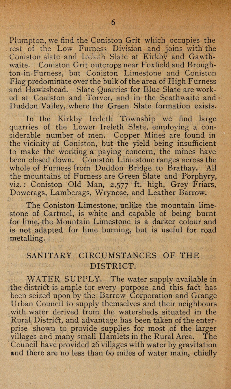 Plumpton, we find the Coniston Grit which occupies the rest of the Low Furness Division and joins with the Coniston slate and Ireleth Slate at Kirkby and Gawth- waite. Coniston Grit outcrops near Foxfield and Brough- ton-in-Furness, but Coniston Limestone and Coniston Flag predominate over the bulk of the area of High Furness and Hawkshead. Slate Quarries for Blue Slate are work¬ ed at Coniston and Torver, and in the Seathwaite and Duddon Valley, where the Green Slate formation exists. In the Kirkby Ireleth Township we find large quarries of the Lower Ireleth Slate, employing a con¬ siderable number of men. Copper Mines are found in the vicinity of Coniston, but the yield being insufficient to make the working a paying concern, the mines have been closed down. Coniston Limestone ranges across the whole of Furness from Duddon Bridge to Brathay. All the mountains of Furness are Green Slate and Porphyry, viz.: Coniston Old Man, 2,577 ft. high, Grey Friars, Dowcrags, Lambcrags, Wrynose, and Leather Barrow. The Coniston Limestone, unlike the mountain lime¬ stone of Cartmel, is white and capable of being burnt for lime, the Mountain Limestone is a darker colour and is not adapted for lime burning, but is useful for road metalling. SANITARY CIRCUMSTANCES OF THE DISTRICT. WATER SUPPLY. The water supply available in the district is ample for every purpose and this faCt has been seized upon by the Barrow7 Corporation and Grange Urban Council to supply themselves and their neighbours with water derived from the watersheds situated in the Rural District, and advantage has been taken of the enter¬ prise shown to provide supplies for most of the larger villages and many small Hamlets in the Rural Area. The Council have provided 26 villages with wrater by gravitation and there are no less than 60 miles of water main, chiefly