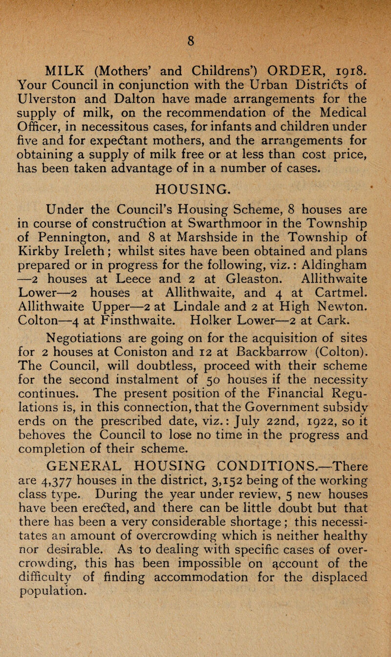 MILK (Mothers’ and Childrens’) ORDER, 1918. Your Council in conjunction with the Urban Districts of Ulverston and Dalton have made arrangements for the supply of milk, on the recommendation of the Medical Officer, in necessitous cases, for infants and children under five and for expe(5tant mothers, and the arrangements for obtaining a supply of milk free or at less than cost price, has been taken advantage of in a number of cases. HOUSING. Under the Council’s Housing Scheme, 8 houses are in course of construction at Swarthmoor in the Township of Pennington, and 8 at Marshside in the Township of Kirkby Ireleth ; whilst sites have been obtained and plans prepared or in progress for the following, viz.: Aldingham —2 houses at Leece and 2 at Gleaston. Allithwaite Lower—2 houses at Allithwaite, and 4 at Cartmel. Allithwaite Upper—2 at Lindale and 2 at High Newton. Colton—4 at Finsthwaite. Holker Lower—2 at Cark. Negotiations are going on for the acquisition of sites for 2 houses at Coniston and 12 at Backbarrow (Colton). The Council, will doubtless, proceed with their scheme for the second instalment of 50 houses if the necessity continues. The present position of the Financial Regu¬ lations is, in this connection, that the Government subsidy ends on the prescribed date, viz.: July 22nd, 1922, so it behoves the Council to lose no time in the progress and completion of their scheme. GENERAL HOUSING CONDITIONS.—There are 4,377 houses in the district, 3,152 being of the working class type. During the year under review, 5 new houses have been ereCted, and there can be little doubt but that there has been a very considerable shortage; this necessi¬ tates an amount of overcrowding which is neither healthy nor desirable. As to dealing with specific cases of over¬ crowding, this has been impossible on account of the difficulty of finding accommodation for the displaced population.