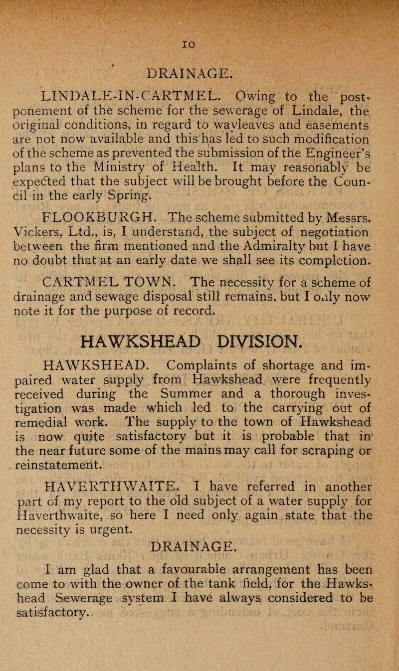 DRAINAGE. LIN DALE-IN-CARTMEL. Owing to the post¬ ponement of the scheme for the sewerage of Lindale, the original conditions, in regard to wavleaves and easements are not now available and this has led to such modification of the scheme as prevented the submission of the Engineer’s plans to the Ministry of Health. It may reasonably be expected that the subject will be brought before the Coun¬ cil in the early Spring. FLOOKBURGH. The scheme submitted by Messrs. Vickers, Ltd., is, I understand, the subject of negotiation between the firm mentioned and the Admiralty but I have no doubt that at an early date we shall see its completion. CARTMEL TOWN. The necessity for a scheme of drainage and sewage disposal still remains, but I only now note it for the purpose of record. HAWKSHEAD DIVISION. HAWKSHEAD. Complaints of shortage and im¬ paired water supply from Hawkshead were frequently received during the Summer and a thorough inves¬ tigation was made which led to the carrying out of remedial work. The supply to the town of Hawkshead is now quite satisfactory but it is probable that in the near future some of the mains may call for scraping or reinstatement. HAVERTHWAITE. I have referred in another part of my report to the old subject of a water supply for Haverthwaite, so here I need only again state that the necessity is urgent. DRAINAGE. I am glad that a favourable arrangement has been come to with the owner of the tank field, for the Hawks¬ head Sewerage system I have always considered to be satisfactory.