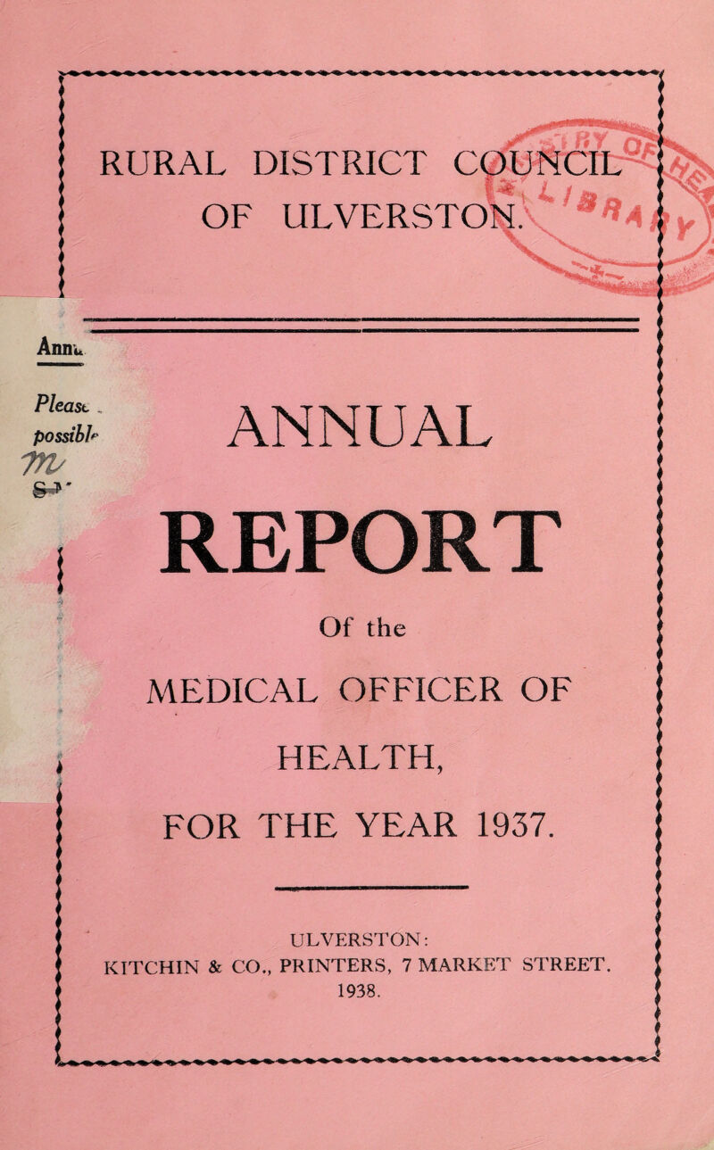RURAL DISTRICT C( OF ULVERSTO ULVERSTON: KITCHIN & CO., PRINTERS, 7 MARKET STREET 1938. Anm* Please „ possible 7TV ANNUAL REPORT Of the MEDICAL OFFICER OF HEALTH, FOR THE YEAR 1937.