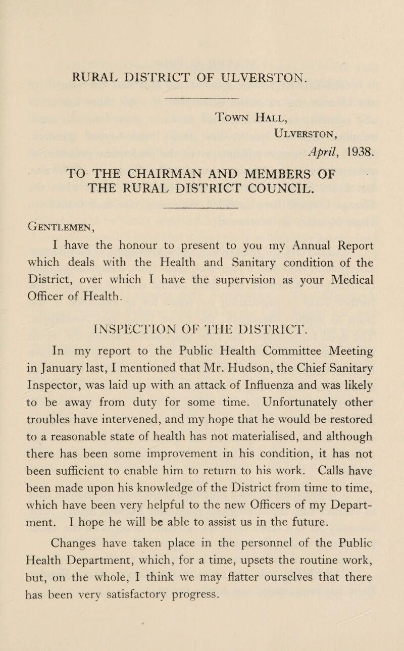 RURAL DISTRICT OF ULVERSION. Town Hall, Ulverston, April, 1938. TO THE CHAIRMAN AND MEMBERS OF THE RURAL DISTRICT COUNCIL. Gentlemen, I have the honour to present to you my Annual Report which deals with the Health and Sanitary condition of the District, over which I have the supervision as your Medical Officer of Health. INSPECTION OF THE DISTRICT. In my report to the Public Health Committee Meeting in January last, I mentioned that Mr. Hudson, the Chief Sanitary Inspector, was laid up with an attack of Influenza and was likely to be away from duty for some time. Unfortunately other troubles have intervened, and my hope that he would be restored to a reasonable state of health has not materialised, and although there has been some improvement in his condition, it has not been sufficient to enable him to return to his work. Calls have been made upon his knowledge of the District from time to time, which have been very helpful to the new Officers of my Depart¬ ment. I hope he will be able to assist us in the future. Changes have taken place in the personnel of the Public Health Department, which, for a time, upsets the routine work, but, on the whole, I think we may flatter ourselves that there has been very satisfactory progress.