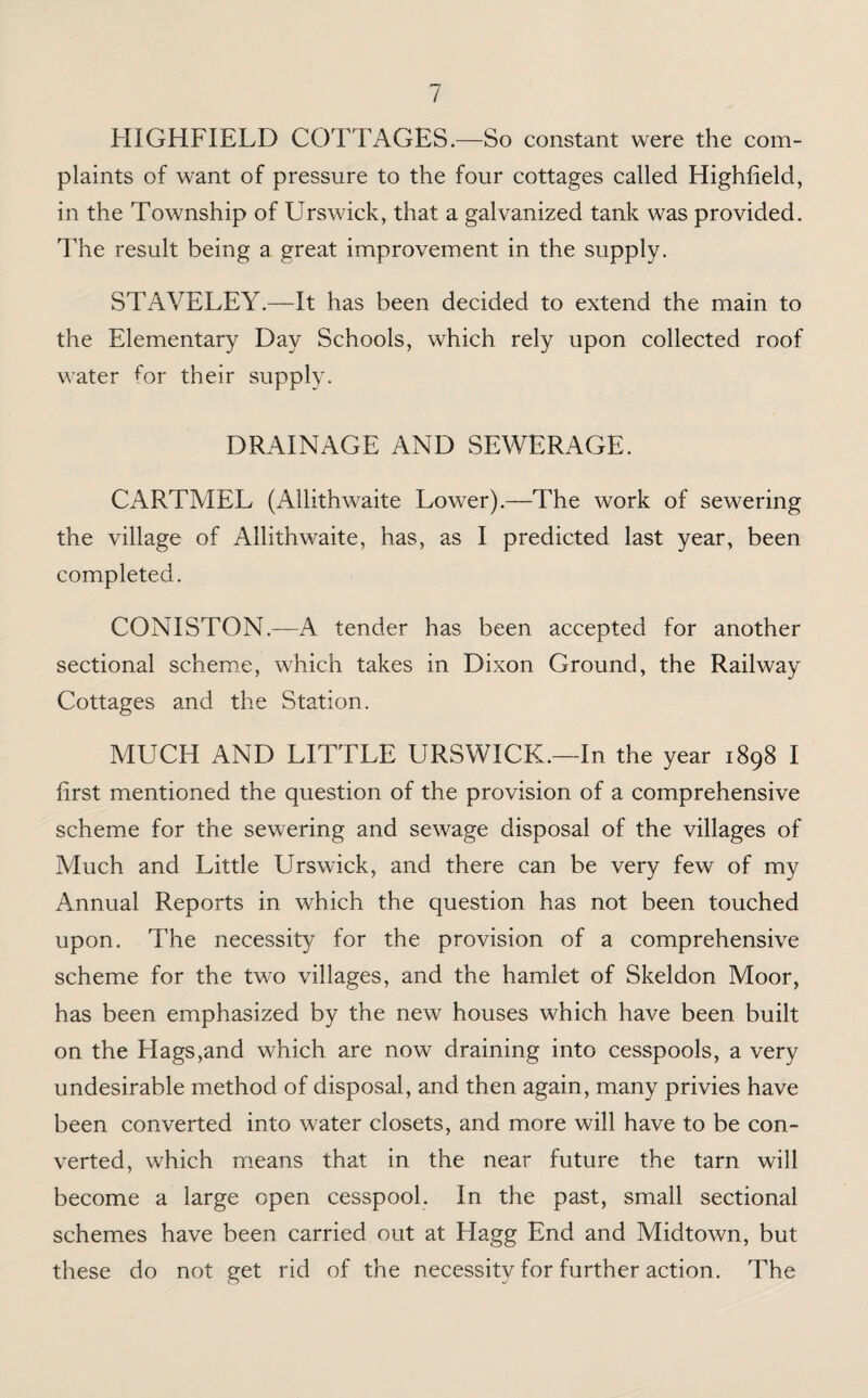 HIGHFIELD COTTAGES.—So constant were the com¬ plaints of want of pressure to the four cottages called Highfield, in the Township of Urswick, that a galvanized tank was provided. The result being a great improvement in the supply. STAVELEY.—It has been decided to extend the main to the Elementary Day Schools, which rely upon collected roof water for their supply. DRAINAGE AND SEWERAGE. CARTMEL (Allithwaite Lower).—The work of sewering the village of Allithwaite, has, as I predicted last year, been completed. CONISTON.—A tender has been accepted for another sectional scheme, which takes in Dixon Ground, the Railway Cottages and the Station. MUCH AND LITTLE URSWICK.—In the year 1898 I first mentioned the question of the provision of a comprehensive scheme for the sewering and sewage disposal of the villages of Much and Little Urswick, and there can be very few of my Annual Reports in which the question has not been touched upon. The necessity for the provision of a comprehensive scheme for the two villages, and the hamlet of Skeldon Moor, has been emphasized by the new houses which have been built on the Hags,and which are now draining into cesspools, a very undesirable method of disposal, and then again, many privies have been converted into water closets, and more will have to be con¬ verted, which means that in the near future the tarn will become a large open cesspool. In the past, small sectional schemes have been carried out at Hagg End and Midtown, but these do not get rid of the necessity for further action. The