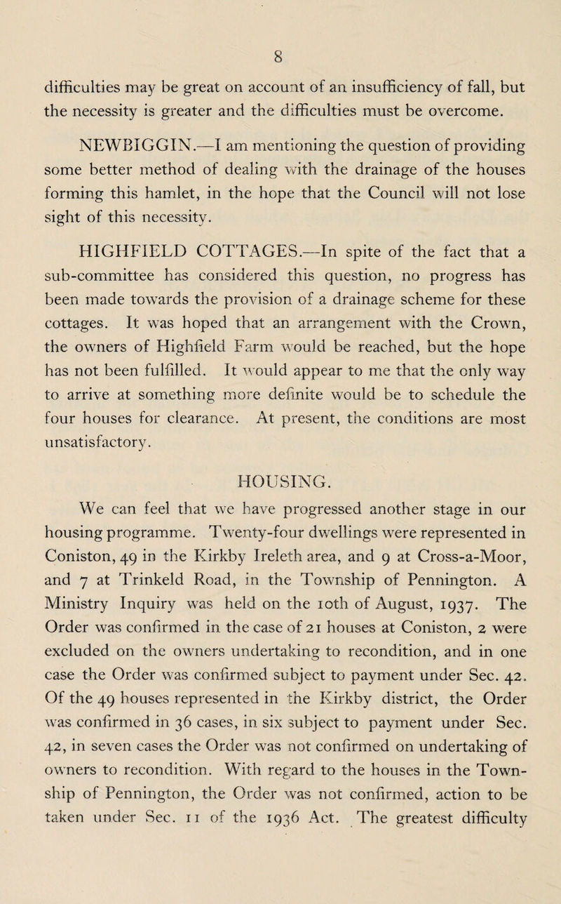 difficulties may be great on account of an insufficiency of fall, but the necessity is greater and the difficulties must be overcome. NEWBIGGIN.—I am mentioning the question of providing some better method of dealing with the drainage of the houses forming this hamlet, in the hope that the Council will not lose sight of this necessity. HIGHFIELD COTTAGES.—In spite of the fact that a sub-committee has considered this question, no progress has been made towards the provision of a drainage scheme for these cottages. It wTas hoped that an arrangement with the Crown, the owners of Highfield Farm would be reached, but the hope has not been fulfilled. It would appear to me that the only way to arrive at something more definite would be to schedule the four houses for clearance. At present, the conditions are most unsatisfactory. HOUSING. We can feel that we have progressed another stage in our housing programme. Twenty-four dwellings were represented in Coniston, 49 in the Kirkby Ireleth area, and 9 at Cross-a-Moor, and 7 at Trinkeld Road, in the Township of Pennington. A Ministry Inquiry wTas held on the 10th of August, 1937. The Order was confirmed in the case of 21 houses at Coniston, 2 were excluded on the owners undertaking to recondition, and in one case the Order was confirmed subject to payment under Sec. 42. Of the 49 houses represented in the Kirkby district, the Order was confirmed in 36 cases, in six subject to payment under Sec. 42, in seven cases the Order was not confirmed on undertaking of owners to recondition. With ret ard to the houses in the Town- o ship of Pennington, the Order was not confirmed, action to be taken under Sec. 11 of the 1936 Act. The greatest difficulty