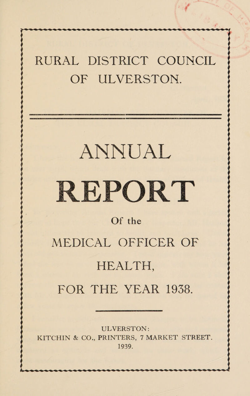 RURAL DISTRICT COUNCIL OF ULVERSTON. ANNUAL REPORT Of the MEDICAL OFFICER OF HEALTH, FOR THE YEAR 1938. ;; ULVERSTON: KITCHIN & CO., PRINTERS, 7 MARKET STREET. !; 1939.