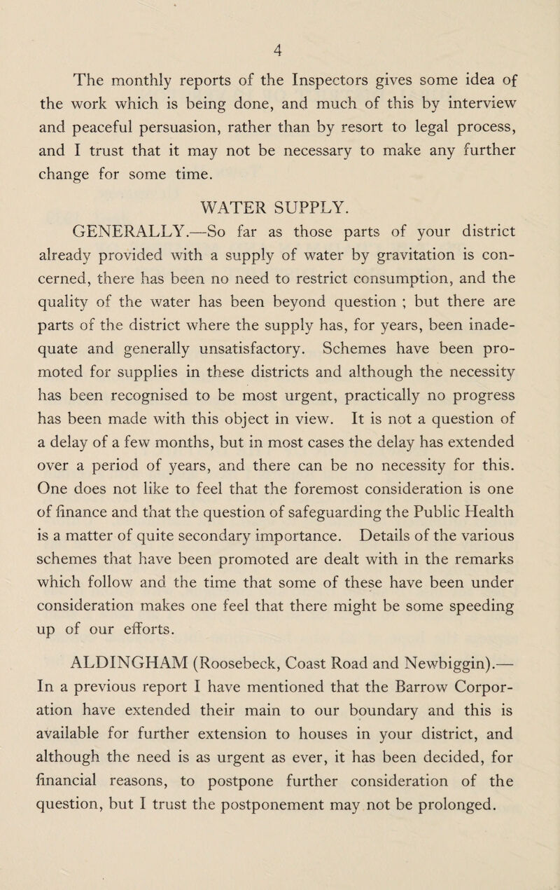 The monthly reports of the Inspectors gives some idea of the work which is being done, and much of this by interview and peaceful persuasion, rather than by resort to legal process, and I trust that it may not be necessary to make any further change for some time. WATER SUPPLY. GENERALLY.—So far as those parts of your district already provided with a supply of water by gravitation is con¬ cerned, there has been no need to restrict consumption, and the quality of the water has been beyond question ; but there are parts of the district where the supply has, for years, been inade¬ quate and generally unsatisfactory. Schemes have been pro¬ moted for supplies in these districts and although the necessity has been recognised to be most urgent, practically no progress has been made with this object in view. It is not a question of a delay of a few months, but in most cases the delay has extended over a period of years, and there can be no necessity for this. One does not like to feel that the foremost consideration is one of finance and that the question of safeguarding the Public Health is a matter of quite secondary importance. Details of the various schemes that have been promoted are dealt with in the remarks which follow and the time that some of these have been under consideration makes one feel that there might be some speeding up of our efforts. ALDINGHAM (Roosebeck, Coast Road and Newbiggin).— In a previous report I have mentioned that the Barrow Corpor¬ ation have extended their main to our boundary and this is available for further extension to houses in your district, and although the need is as urgent as ever, it has been decided, for financial reasons, to postpone further consideration of the question, but I trust the postponement may not be prolonged.