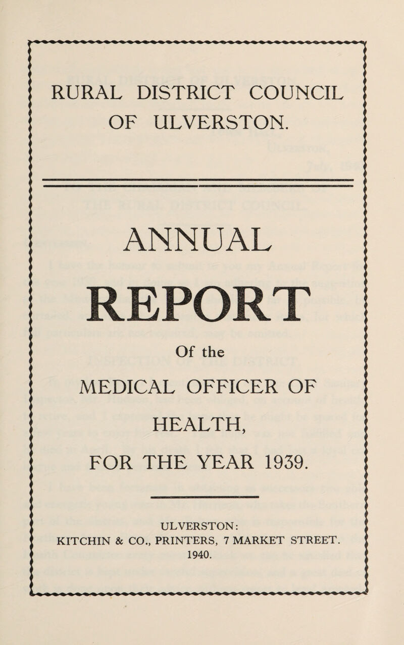 RURAL DISTRICT COUNCIL OF ULVERSTON. ANNUAL REPOR Of the MEDICAL OFFICER OF HEALTH, FOR THE YEAR 1939. ULVERSTON: KITCHIN & CO., PRINTERS, 7 MARKET STREET. 1940.