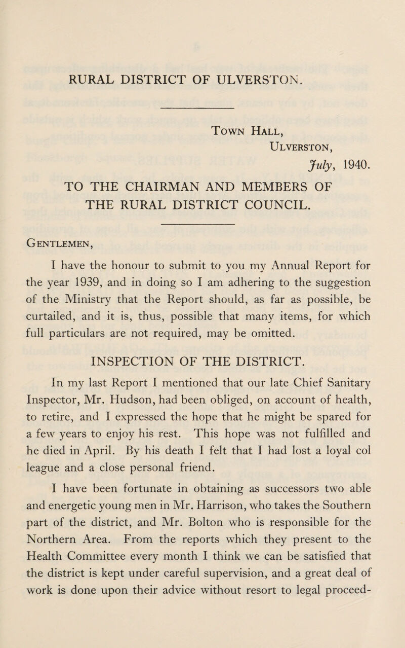 RURAL DISTRICT OF ULVERSTON. Town Hall, Ulverston, July, 1940. TO THE CHAIRMAN AND MEMBERS OF THE RURAL DISTRICT COUNCIL. Gentlemen, I have the honour to submit to you my Annual Report for the year 1939, and in doing so I am adhering to the suggestion of the Ministry that the Report should, as far as possible, be curtailed, and it is, thus, possible that many items, for which full particulars are not required, may be omitted. INSPECTION OF THE DISTRICT. In my last Report I mentioned that our late Chief Sanitary Inspector, Mr. Hudson, had been obliged, on account of health, to retire, and I expressed the hope that he might be spared for a few years to enjoy his rest. This hope was not fulfilled and he died in April. By his death I felt that I had lost a loyal col league and a close personal friend. I have been fortunate in obtaining as successors two able and energetic young men in Mr. Harrison, who takes the Southern part of the district, and Mr. Bolton who is responsible for the Northern Area. From the reports which they present to the Health Committee every month I think we can be satisfied that the district is kept under careful supervision, and a great deal of work is done upon their advice without resort to legal proceed-