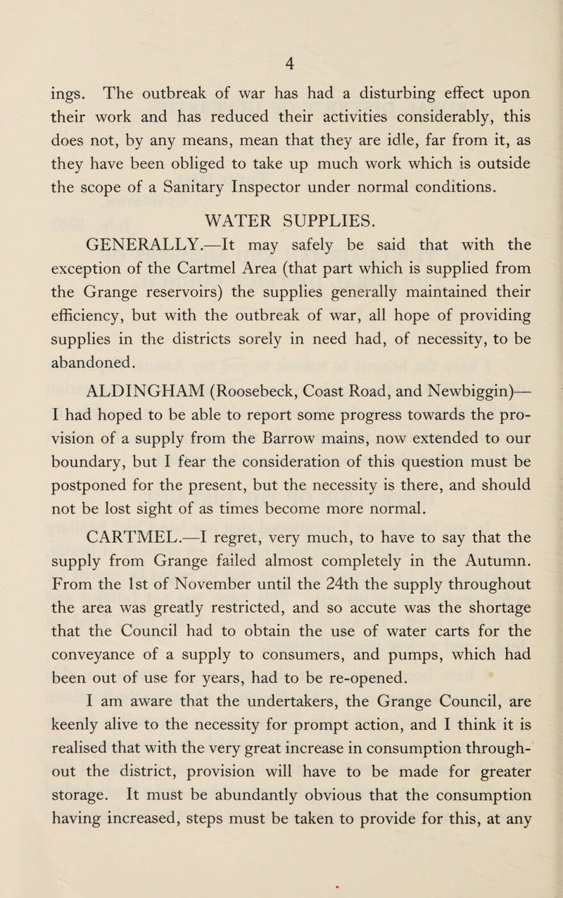 ings. The outbreak of war has had a disturbing effect upon their work and has reduced their activities considerably, this does not, by any means, mean that they are idle, far from it, as they have been obliged to take up much work which is outside the scope of a Sanitary Inspector under normal conditions. WATER SUPPLIES. GENERALLY.—It may safely be said that with the exception of the Cartmel Area (that part which is supplied from the Grange reservoirs) the supplies generally maintained their efficiency, but with the outbreak of war, all hope of providing supplies in the districts sorely in need had, of necessity, to be abandoned. ALDINGHAM (Roosebeck, Coast Road, and Newbiggin)— I had hoped to be able to report some progress towards the pro¬ vision of a supply from the Barrow mains, now extended to our boundary, but I fear the consideration of this question must be postponed for the present, but the necessity is there, and should not be lost sight of as times become more normal. CARTMEL.—I regret, very much, to have to say that the supply from Grange failed almost completely in the Autumn. From the 1st of November until the 24th the supply throughout the area was greatly restricted, and so accute was the shortage that the Council had to obtain the use of water carts for the conveyance of a supply to consumers, and pumps, which had been out of use for years, had to be re-opened. I am aware that the undertakers, the Grange Council, are keenly alive to the necessity for prompt action, and I think it is realised that with the very great increase in consumption through¬ out the district, provision will have to be made for greater storage. It must be abundantly obvious that the consumption having increased, steps must be taken to provide for this, at any