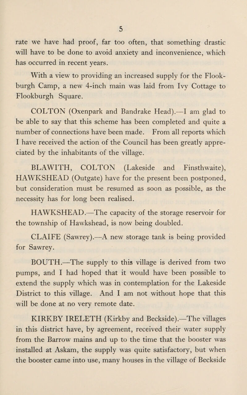 rate we have had proof, far too often, that something drastic will have to be done to avoid anxiety and inconvenience, which has occurred in recent years. With a view to providing an increased supply for the Flook- burgh Camp, a new 4-inch main was laid from Ivy Cottage to Flookburgh Square. COLTON (Oxenpark and Bandrake Head).—I am glad to be able to say that this scheme has been completed and quite a number of connections have been made. From all reports which I have received the action of the Council has been greatly appre¬ ciated by the inhabitants of the village. BLAWITH, COLTON (Lakeside and Finsthwaite), HAWKSHEAD (Outgate) have for the present been postponed, but consideration must be resumed as soon as possible, as the necessity has for long been realised. HAWKSHEAD.—The capacity of the storage reservoir for the township of Hawkshead, is now being doubled. CLAIFE (Sawrey).—A new storage tank is being provided for Sawrey. BOUTH.—The supply to this village is derived from two pumps, and I had hoped that it would have been possible to extend the supply which was in contemplation for the Lakeside District to this village. And I am not without hope that this will be done at no very remote date. KIRKBY IRELETH (Kirkby and Beckside).—The villages in this district have, by agreement, received their water supply from the Barrow mains and up to the time that the booster was installed at Askam, the supply was quite satisfactory, but when the booster came into use, many houses in the village of Beckside