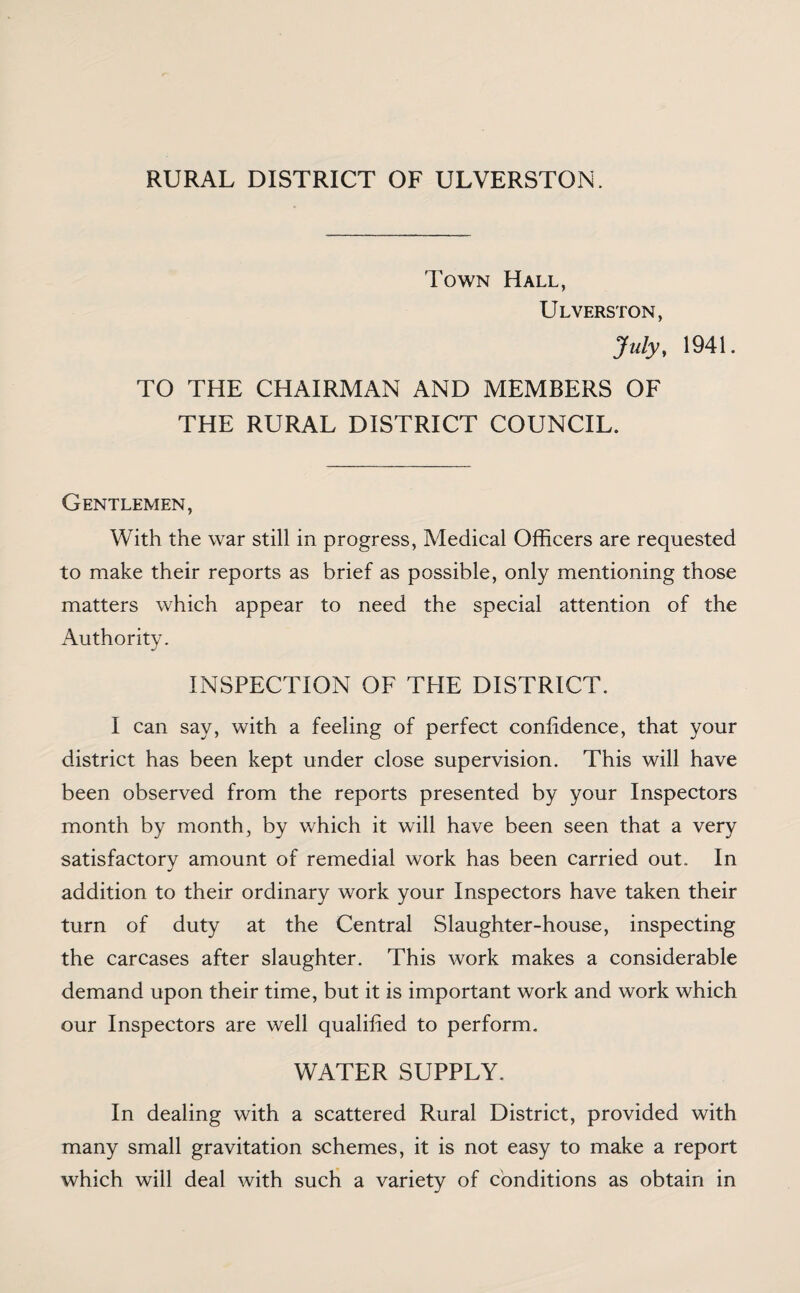 RURAL DISTRICT OF ULVERSTON, Town Hall, Ulverston, July, 1941. TO THE CHAIRMAN AND MEMBERS OF THE RURAL DISTRICT COUNCIL. Gentlemen, With the war still in progress, Medical Officers are requested to make their reports as brief as possible, only mentioning those matters which appear to need the special attention of the Authority. INSPECTION OF THE DISTRICT. I can say, with a feeling of perfect confidence, that your district has been kept under close supervision. This will have been observed from the reports presented by your Inspectors month by month, by which it will have been seen that a very satisfactory amount of remedial work has been carried out. In addition to their ordinary work your Inspectors have taken their turn of duty at the Central Slaughter-house, inspecting the carcases after slaughter. This work makes a considerable demand upon their time, but it is important work and work which our Inspectors are well qualified to perform. WATER SUPPLY. In dealing with a scattered Rural District, provided with many small gravitation schemes, it is not easy to make a report which will deal with such a variety of conditions as obtain in