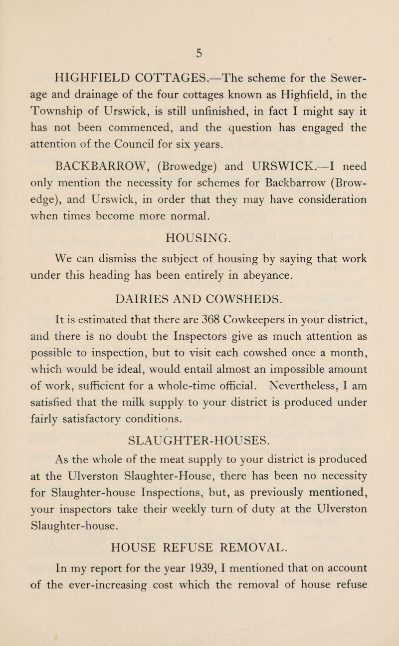 HIGHFIELD COTTAGES.—The scheme for the Sewer¬ age and drainage of the four cottages known as Highfield, in the Township of Urswick, is still unfinished, in fact I might say it has not been commenced, and the question has engaged the attention of the Council for six years. BACKBARROW, (Browedge) and URSWICK.—I need only mention the necessity for schemes for Backbarrow (Brow- edge), and Urswick, in order that they may have consideration when times become more normal. HOUSING. We can dismiss the subject of housing by saying that work under this heading has been entirely in abeyance. DAIRIES AND COWSHEDS. It is estimated that there are 368 Cowkeepers in your district, and there is no doubt the Inspectors give as much attention as possible to inspection, but to visit each cowshed once a month, which would be ideal, would entail almost an impossible amount of work, sufficient for a whole-time official. Nevertheless, I am satisfied that the milk supply to your district is produced under fairly satisfactory conditions. SLAUGHTER-HOUSES. As the whole of the meat supply to your district is produced at the Ulverston Slaughter-House, there has been no necessity for Slaughter-house Inspections, but, as previously mentioned, your inspectors take their weekly turn of duty at the Ulverston Slaughter-house. HOUSE REFUSE REMOVAL. In my report for the year 1939, I mentioned that on account of the ever-increasing cost which the removal of house refuse