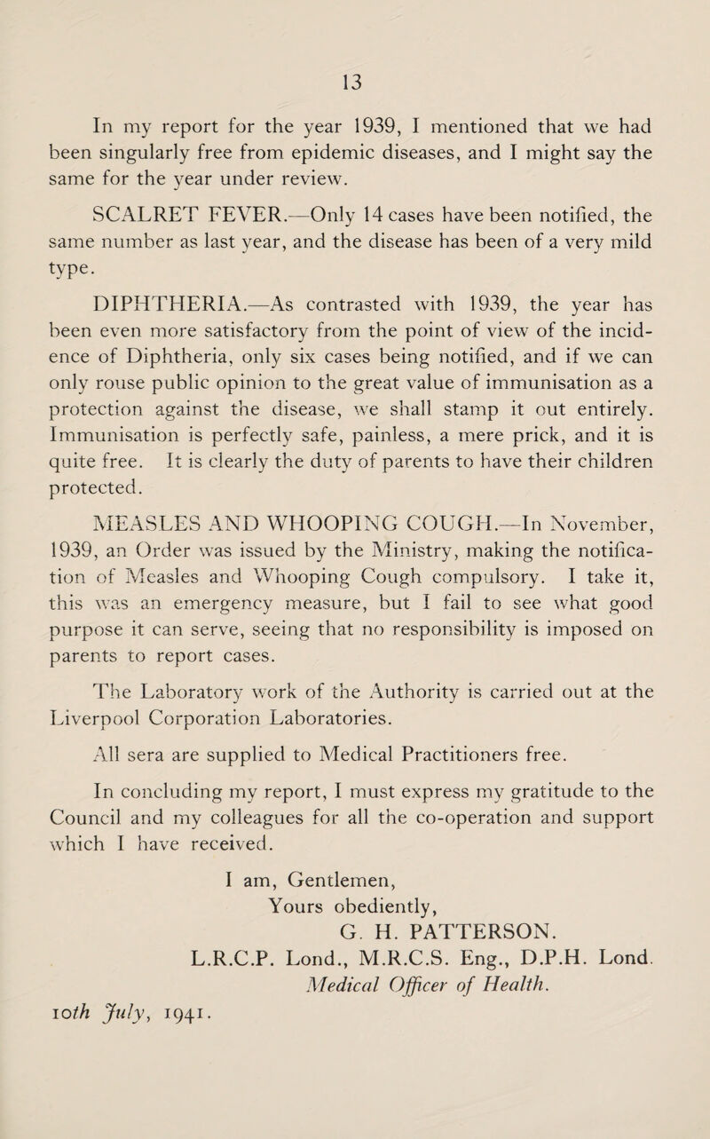 In my report for the year 1939, I mentioned that we had been singularly free from epidemic diseases, and I might say the same for the year under review. SCALRET FEVER.-—Only Meases have been notified, the same number as last year, and the disease has been of a very mild type. DIPHTHERIA.—As contrasted with 1939, the year has been even more satisfactory from the point of view of the incid¬ ence of Diphtheria, only six cases being notified, and if we can only rouse public opinion to the great value of immunisation as a protection against the disease, we shall stamp it out entirely. Immunisation is perfectly safe, painless, a mere prick, and it is quite free. It is clearly the duty of parents to have their children protected. MEASLES AND WHOOPING COUGH.—In N ovember, 1939, an Order was issued by the Ministry, making the notifica¬ tion of Measles and Whooping Cough compulsory. I take it, this was an emergency measure, but I fail to see what good purpose it can serve, seeing that no responsibility is imposed on parents to report cases. The Laboratory work of the Authority is carried out at the Liverpool Corporation Laboratories. All sera are supplied to Medical Practitioners free. In concluding my report, I must express my gratitude to the Council and my colleagues for all the co-operation and support which I have received. I am, Gentlemen, Yours obediently, G. H. PATTERSON. L.R.C.P. Lond., M.R.C.S. Eng., D.P.H. Lond. Medical Officer of Health. loth July, 1941.