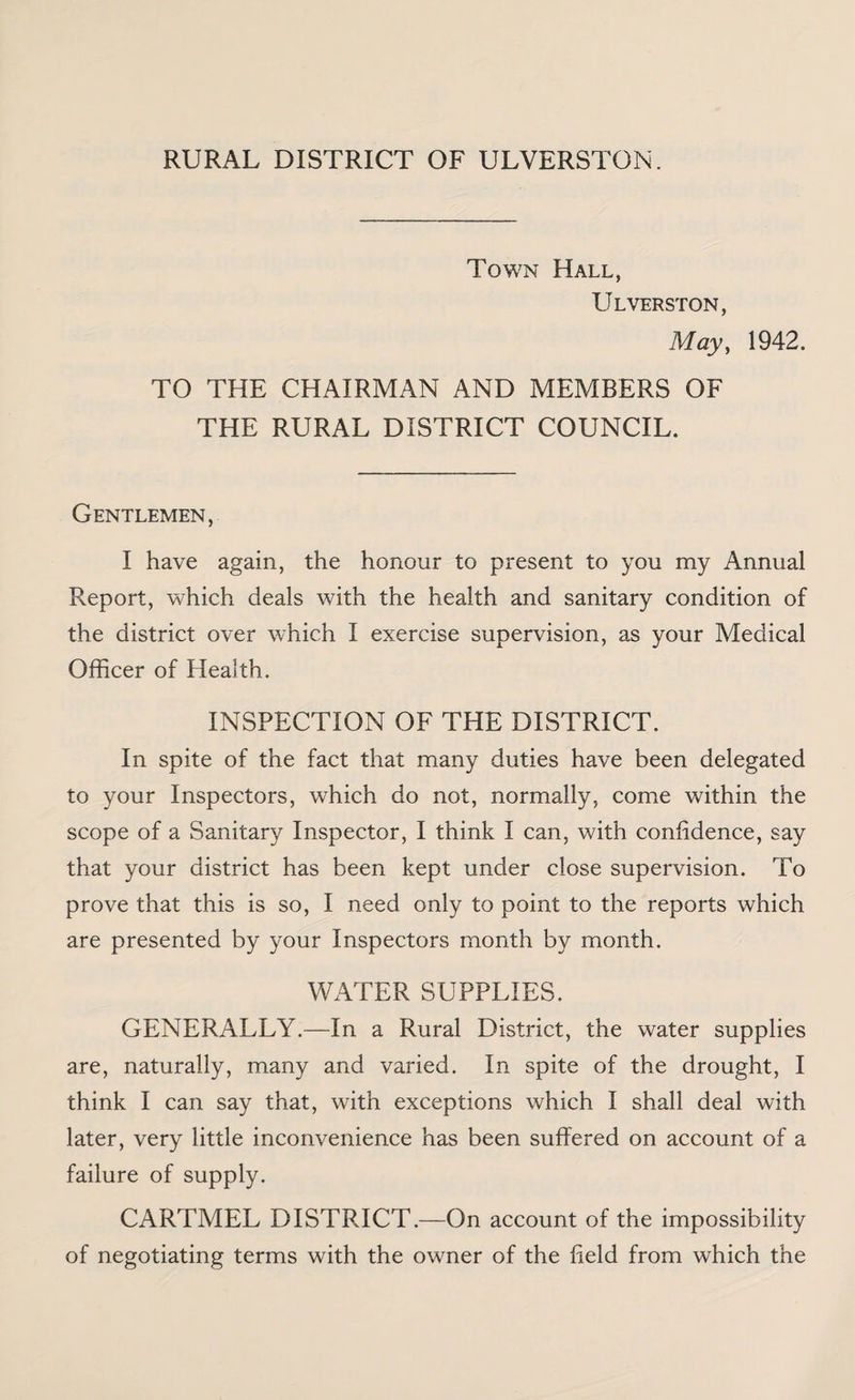 RURAL DISTRICT OF ULVERSTON. Town Hall, Ulverston, May, 1942. TO THE CHAIRMAN AND MEMBERS OF THE RURAL DISTRICT COUNCIL. Gentlemen, I have again, the honour to present to you my Annual Report, which deals with the health and sanitary condition of the district over which I exercise supervision, as your Medical Officer of Health. INSPECTION OF THE DISTRICT. In spite of the fact that many duties have been delegated to your Inspectors, which do not, normally, come within the scope of a Sanitary Inspector, I think I can, with confidence, say that your district has been kept under close supervision. To prove that this is so, I need only to point to the reports which are presented by your Inspectors month by month. WATER SUPPLIES. GENERALLY.—In a Rural District, the water supplies are, naturally, many and varied. In spite of the drought, I think I can say that, with exceptions which I shall deal with later, very little inconvenience has been suffered on account of a failure of supply. CARTMEL DISTRICT.—On account of the impossibility of negotiating terms with the owner of the field from which the
