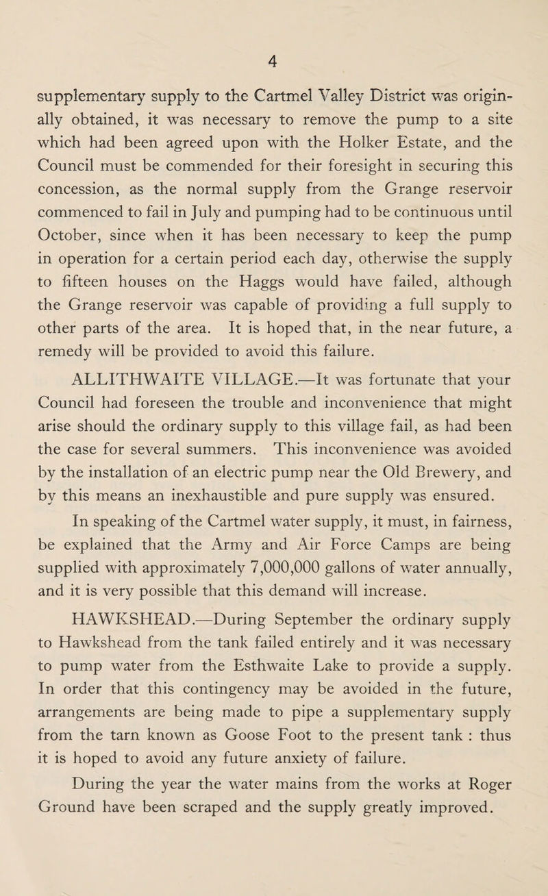 supplementary supply to the Cartmel Valley District was origin¬ ally obtained, it was necessary to remove the pump to a site which had been agreed upon with the Holker Estate, and the Council must be commended for their foresight in securing this concession, as the normal supply from the Grange reservoir commenced to fail in July and pumping had to be continuous until October, since when it has been necessary to keep the pump in operation for a certain period each day, otherwise the supply to fifteen houses on the Haggs would have failed, although the Grange reservoir was capable of providing a full supply to other parts of the area. It is hoped that, in the near future, a remedy will be provided to avoid this failure. ALLITHWAITE VILLAGE.—It was fortunate that your Council had foreseen the trouble and inconvenience that might arise should the ordinary supply to this village fail, as had been the case for several summers. This inconvenience was avoided by the installation of an electric pump near the Old Brewery, and by this means an inexhaustible and pure supply was ensured. In speaking of the Cartmel water supply, it must, in fairness, be explained that the Army and Air Force Camps are being supplied with approximately 7,000,000 gallons of water annually, and it is very possible that this demand will increase. HAWKSHEAD.—During September the ordinary supply to Hawkshead from the tank failed entirely and it was necessary to pump water from the Esthwaite Lake to provide a supply. In order that this contingency may be avoided in the future, arrangements are being made to pipe a supplementary supply from the tarn known as Goose Foot to the present tank : thus it is hoped to avoid any future anxiety of failure. During the year the water mains from the works at Roger Ground have been scraped and the supply greatly improved.