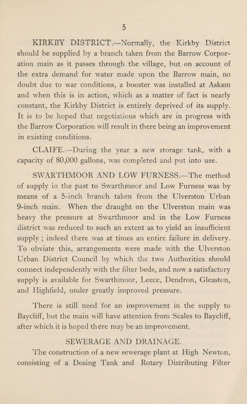 KIRKBY DISTRICT.—Normally, the Kirkby District should be supplied by a branch taken from the Barrow Corpor¬ ation main as it passes through the village, but on account of the extra demand for water made upon the Barrow main, no doubt due to war conditions, a booster was installed at Askam and when this is in action, which as a matter of fact is nearly constant, the Kirkby District is entirely deprived of its supply. It is to be hoped that negotiations which are in progress with the Barrow Corporation will result in there being an improvement in existing conditions. CLAIFE.—During the year a new storage tank, with a capacity of 80,000 gallons, was comipleted and put into use. SWARTHMOOR AND LOW FURNESS.—The method of supply in the past to Swarthmoor and Low Furness was by means of a 5-inch branch taken from the Ulverston Urban 9-inch main. When the draught on the Ulverston main was heavy the pressure at Swarthmoor and in the Low Furness district was reduced to such an extent as to yield an insufficient supply ; indeed there was at times an entire failure in delivery. To obviate this, arrangements v/ere made with the Ulverston Urban District Council by which the two Authorities should connect independently with the filter beds, and now a satisfactory supply is available for Swarthmoor, Leece, Dendron, Gleaston, and Highfield, under greatly improved pressure. There is still need for an improvement in the supply to Baycliff, but the main will have attention from Scales to Baycliff, after which it is hoped there may be an improvement. SEWERAGE AND DRAINAGE. The construction of a new sewerage plant at High Newton, consisting of a Dosing Tank and Rotary Distributing Filter
