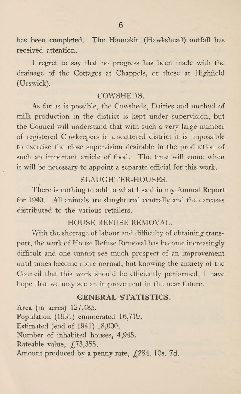 has been completed. The Hannakin (Hawkshead) outfall has received attention. I regret to say that no progress has been made with the drainage of the Cottages at Chappels, or those at Highlield (Urswick). COWSHEDS. As far as is possible, the Cowsheds, Dairies and method of milk production in the district is kept under supervision, but the Council will understand that with such a very large number of registered Cowkeepers in a scattered district it is impossible to exercise the close supervision desirable in the production of such an important article of food. The time will come when it will be necessary to appoint a separate official for this work. SLAUGHTER-HOUSES. There is nothing to add to what I said in my Annual Report for 1940. All animals are slaughtered centrally and the carcases distributed to the various retailers. HOUSE REFUSE REMOVAL. With the shortage of labour and difficulty of obtaining trans¬ port, the work of House Refuse Removal has become increasingly difficult and one cannot see much prospect of an improvement until times become more normal, but knowing the anxiety of the Council that this work should be efficiently performed, I have hope that we may see an improvement in the near future. GENERAL STATISTICS. Area (in acres) 127,485. Population (1931) enumerated 16,719. Estimated (end of 1941) 18,000. Number of inhabited houses, 4,945. Rateable value, ,£73,355. Amount produced by a penny rate, ^£284. 10s. 7d.