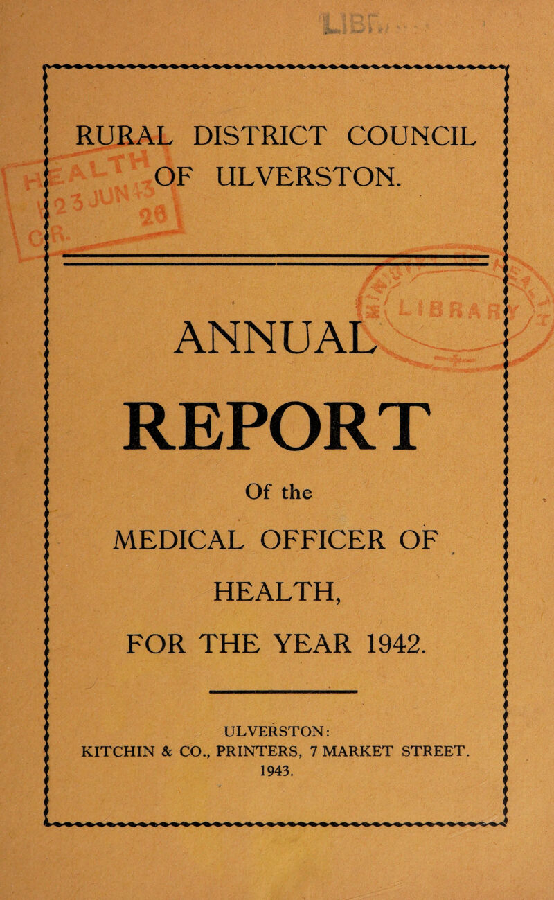 RURAL DISTRICT COUNCIL OF ULVERSTON. ANNUAL REPORT Of the MEDICAL OFFICER OF r HEALTH, FOR THE YEAR 1942. ULVERSTON: KITCHIN & CO., PRINTERS, 7 MARKET STREET. 1943.