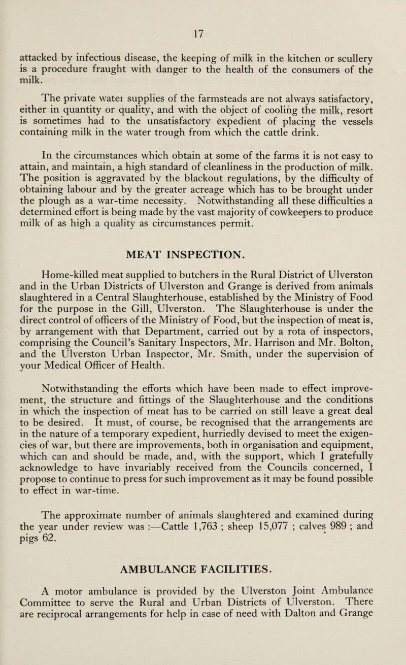 attacked by infectious disease, the keeping of milk in the kitchen or scullery is a procedure fraught with danger to the health of the consumers of the milk. The private water supplies of the farmsteads are not always satisfactory, either in quantity or quality, and with the object of cooling the milk, resort is sometimes had to the unsatisfactory expedient of placing the vessels containing milk in the water trough from which the cattle drink. In the circumstances which obtain at some of the farms it is not easy to attain, and maintain, a high standard of cleanliness in the production of milk. The position is aggravated by the blackout regulations, by the difficulty of obtaining labour and by the greater acreage which has to be brought under the plough as a war-time necessity. Notwithstanding all these difficulties a determined effort is being made by the vast majority of cowkeepers to produce milk of as high a quality as circumstances permit. MEAT INSPECTION. Home-killed meat supplied to butchers in the Rural District of Ulverston and in the Urban Districts of Ulverston and Grange is derived from animals slaughtered in a Central Slaughterhouse, established by the Ministry of Food for the purpose in the Gill, Ulverston. The Slaughterhouse is under the direct control of officers of the Ministry of Food, but the inspection of meat is, by arrangement with that Department, carried out by a rota of inspectors, comprising the Council’s Sanitary Inspectors, Mr. Harrison and Mr. Bolton, and the Ulverston Urban Inspector, Mr. Smith, under the supervision of your Medical Officer of Health. Notwithstanding the efforts which have been made to effect improve¬ ment, the structure and fittings of the Slaughterhouse and the conditions in which the inspection of meat has to be carried on still leave a great deal to be desired. It must, of course, be recognised that the arrangements are in the nature of a temporary expedient, hurriedly devised to meet the exigen¬ cies of war, but there are improvements, both in organisation and equipment, which can and should be made, and, with the support, which I gratefully acknowledge to have invariably received from the Councils concerned, I propose to continue to press for such improvement as it may be found possible to effect in war-time. The approximate number of animals slaughtered and examined during the year under review was :—Cattle 1,763 ; sheep 15,077 ; calves 989 ; and pigs 62. AMBULANCE FACILITIES. A motor ambulance is provided by the Ulverston Joint Ambulance Committee to serve the Rural and Urban Districts of Ulverston. There are reciprocal arrangements for help in case of need with Dalton and Grange