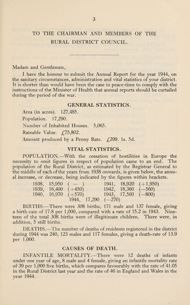 TO THE CHAIRMAN AND MEMBERS OF THE RURAL DISTRICT COUNCIL. Madam and Gentlemen, I have the honour to submit the Annual Report for the year 1944, on the sanitary circumstances, administration and vital statistics of your district. It is shorter than would have been the case in peace-time to comply with the instructions of the Minister of Health that annual reports should be curtailed during the period of the war. GENERAL STATISTICS. Area (in acres). 127,485. Population. 17,290. Number of Inhabited Houses. 5,065. Rateable Value. £75,802. Amount produced by a Penny Rate. £299. Is. 5d. VITAL STATISTICS. POPULATION.—With the cessation of hostilities in Europe the necessity to omit figures in respect of population came to an end. The population of the Rural District, as estimated by the Registrar General to the middle of each of the years from 1938 onwards, is given below, the annu¬ al increase, or decrease, being indicated by the figures within brackets. 1938, 15,950 ( — ) 1941, 18,920 (+1,950) 1939, 16,400 (+450) 1942, 18,360 (—560) 1940, 16,970 (+570) 1943, 17,560 (—800) 1944, 17,290 (—270) BIRTHS.—There were 308 births, 171 male and 137 female, giving a birth-rate of 17.8 per 1,000, compared with a rate of 15.2 in 1943. Nine¬ teen of the total 308 births were of illegitimate children. There were, in addition, 5 still births. DEATHS.—The number of deaths of residents registered in the district during 1944 was 240, 123 males and 117 females, giving a death-rate of 13.9 per 1,000. CAUSES OF DEATH. INFANTILE MORTALITY.—There were 12 deaths of infants under one year of age, 8 male and 4 female, giving an infantile mortality rate of 39 per 1,000 live births, which compares favourably with the rate of 41.05 in the Rural District last year and the rate of 46 in England and Wales in the year 1944.
