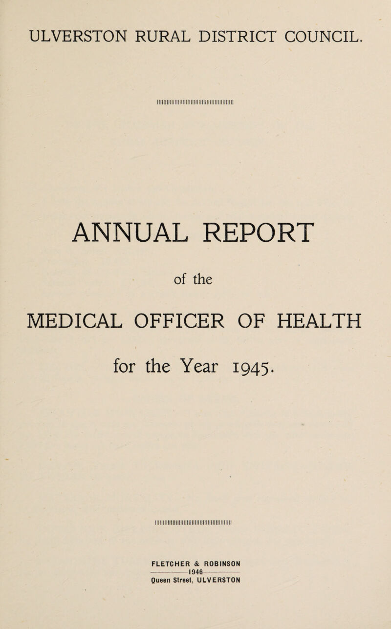 Illllllfll!ll!llllllllll!ll!llllllll!llll!ll!lll ANNUAL REPORT of the MEDICAL OFFICER OF HEALTH for the Year 1945. Illllllllll!lllllllllillllllllll!ll!llllllllllll FLETCHER & ROBINSON -1946- Queen Street, ULVERSTON