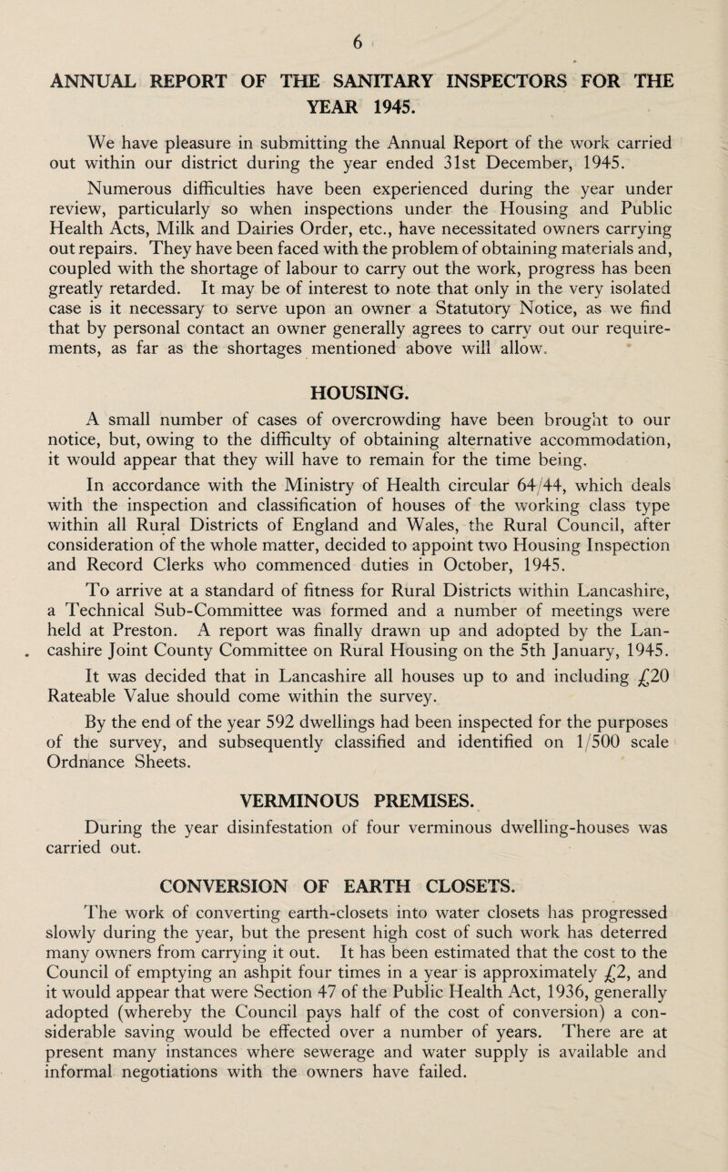 ANNUAL REPORT OF THE SANITARY INSPECTORS FOR THE YEAR 1945. We have pleasure in submitting the Annual Report of the work carried out within our district during the year ended 31st December, 1945. Numerous difficulties have been experienced during the year under review, particularly so when inspections under the Housing and Public Health Acts, Milk and Dairies Order, etc., have necessitated owners carrying out repairs. They have been faced with the problem of obtaining materials and, coupled with the shortage of labour to carry out the work, progress has been greatly retarded. It may be of interest to note that only in the very isolated case is it necessary to serve upon an owner a Statutory Notice, as we find that by personal contact an owner generally agrees to carry out our require¬ ments, as far as the shortages mentioned above will allow. HOUSING. A small number of cases of overcrowding have been brought to our notice, but, owing to the difficulty of obtaining alternative accommodation, it would appear that they will have to remain for the time being. In accordance with the Ministry of Health circular 64/44, which deals with the inspection and classification of houses of the working class type within all Rural Districts of England and Wales, the Rural Council, after consideration of the whole matter, decided to appoint two Housing Inspection and Record Clerks who commenced duties in October, 1945. To arrive at a standard of fitness for Rural Districts within Lancashire, a Technical Sub-Committee was formed and a number of meetings were held at Preston. A report was finally drawn up and adopted by the Lan- . cashire Joint County Committee on Rural Housing on the 5th January, 1945. It was decided that in Lancashire all houses up to and including £20 Rateable Value should come within the survey. By the end of the year 592 dwellings had been inspected for the purposes of the survey, and subsequently classified and identified on 1/500 scale Ordnance Sheets. VERMINOUS PREMISES. During the year disinfestation of four verminous dwelling-houses was carried out. CONVERSION OF EARTH CLOSETS. The work of converting earth-closets into water closets has progressed slowly during the year, but the present high cost of such work has deterred many owners from carrying it out. It has been estimated that the cost to the Council of emptying an ashpit four times in a year is approximately £2, and it would appear that were Section 47 of the Public Health Act, 1936, generally adopted (whereby the Council pays half of the cost of conversion) a con¬ siderable saving would be effected over a number of years. There are at present many instances where sewerage and water supply is available and informal negotiations with the owners have failed.
