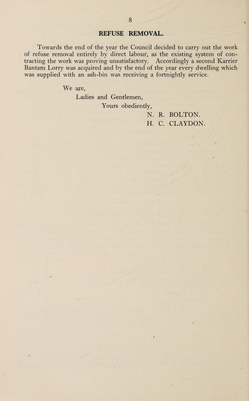 REFUSE REMOVAL. Towards the end of the year the Council decided to carry out the work of refuse removal entirely by direct labour, as the existing system of con¬ tracting the work was proving unsatisfactory. Accordingly a second Karrier Bantam Lorry was acquired and by the end of the year every dwelling which was supplied with an ash-bin was receiving a fortnightly service. We are, Ladies and Gentlemen, Yours obediently, N. R. BOLTON. H. C. CLAYDON.
