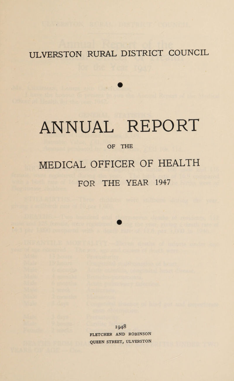 ULVERSTON RURAL DISTRICT COUNCIL ANNUAL REPORT OF THE MEDICAL OFFICER OF HEALTH FOR THE YEAR 1947 1948 FLETCHER AND ROBINSON QUEEN STREET, ULVERSTON