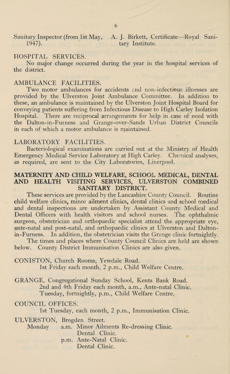 Sanitary Inspector (from 1st May, A. J. Birkett, Certificate—Royal Sani- 1947). tary Institute. HOSPITAL SERVICES. No major change occurred during the year in the hospital services of the district. AMBULANCE FACILITIES. Two motor ambulances for accidents and non-infectious illnesses are provided by the Ulverston Joint Ambulance Committee. In addition to these, an ambulance is maintained by the Ulverston Joint Hospital Board for conveying patients suffering from Infectious Disease to High Carley Isolation Hospital. There are reciprocal arrangements for help in case of need with the Dalton-in-Furness and Grange-over-Sands Urban District Councils in each of which a motor ambulance is maintained. LABORATORY FACILITIES. Bacteriological examinations are carried out at the Ministry of Health Emergency Medical Service Laboratory at High Carley. Chemical analyses, as required, are sent to the City Laboratories, Liverpool. MATERNITY AND CHILD WELFARE, SCHOOL MEDICAL, DENTAL AND HEALTH VISITING SERVICES, ULVERSTON COMBINED SANITARY DISTRICT. These services are provided by the Lancashire Count}/ Council. Routine child welfare clinics, minor ailment clinics, dental clinics and school medical and dental inspections are undertaken by Assistant County Medical and Dental Officers with health visitors and school nurses. The ophthalmic surgeon, obstetrician and orthopaedic specialist attend the appropriate eye, ante-natal and post-natal, and orthopaedic clinics at Ulverston and Dalton- in-Furness. In addition, the obstetrician visits the Grange clinic fortnightly. The times and places where County Council Clinics are held are shown below. County District Immunisation Clinics are also given. CONISTON, Church Rooms, Yewdale Road. 1st Friday each month, 2 p.m., Child Welfare Centre. GRANGE, Congregational Sunday School, Kents Bank Road. 2nd and 4th Friday each month, a.m., Ante-natal Clinic. Tuesday, fortnightly, p.m., Child Welfare Centre. COUNCIL OFFICES. 1st Tuesday, each month, 2 p.m., Immunisation Clinic. ULVERSTON, Brogden Street. Monday a.m. Minor Ailments Re-dressing Clinic. Dental Clinic, p.m. Ante-Natal Clinic. Dental Clinic.