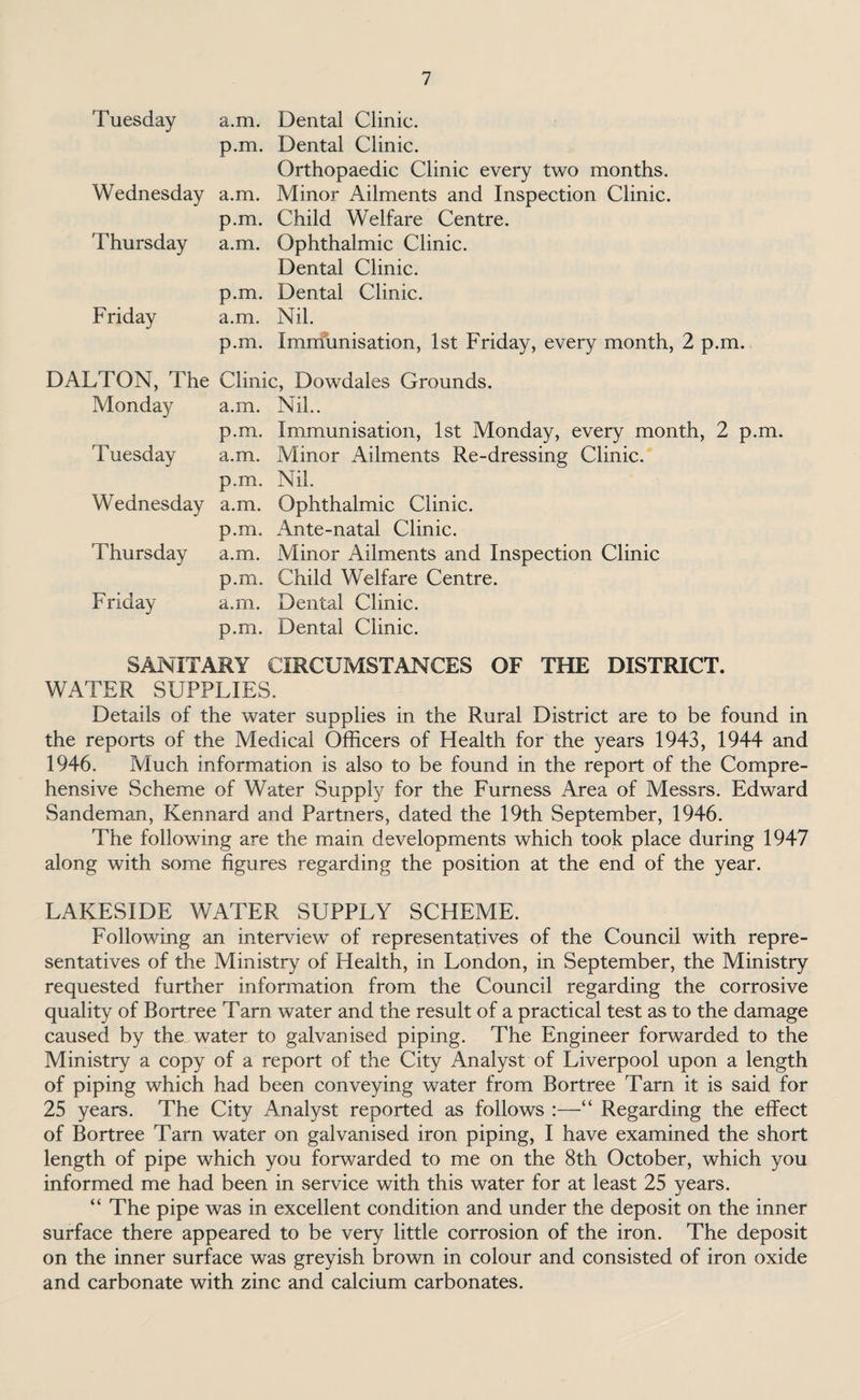 Tuesday Wednesday Thursday Friday a.m. Dental Clinic, p.m. Dental Clinic. Orthopaedic Clinic every two months, a.m. Minor Ailments and Inspection Clinic, p.m. Child Welfare Centre, a.m. Ophthalmic Clinic. Dental Clinic, p.m. Dental Clinic, a.m. Nil. p.m. Immunisation, 1st Friday, every month, 2 p.m. DALTON, The Clinic, Dowdales Grounds. Monday Tuesday Wednesday Thursday Friday a.m. p.m. a.m. p.m. a.m. p.m. a.m. p.m. a.m. p.m. Nil.. Immunisation, 1st Monday, every month, 2 p.m. Minor Ailments Re-dressing Clinic. Nil. Ophthalmic Clinic. Ante-natal Clinic. Minor Ailments and Inspection Clinic Child Welfare Centre. Dental Clinic. Dental Clinic. SANITARY CIRCUMSTANCES WATER SUPPLIES. OF THE DISTRICT. Details of the water supplies in the Rural District are to be found in the reports of the Medical Officers of Health for the years 1943, 1944 and 1946. Much information is also to be found in the report of the Compre¬ hensive Scheme of Water Supply for the Furness Area of Messrs. Edward Sandeman, Kennard and Partners, dated the 19th September, 1946. The following are the main developments which took place during 1947 along with some figures regarding the position at the end of the year. LAKESIDE WATER SUPPLY SCHEME. Following an interview of representatives of the Council with repre¬ sentatives of the Ministry of Health, in London, in September, the Ministry requested further information from the Council regarding the corrosive quality of Bortree Tarn water and the result of a practical test as to the damage caused by the water to galvanised piping. The Engineer forwarded to the Ministry a copy of a report of the City Analyst of Liverpool upon a length of piping which had been conveying water from Bortree Tarn it is said for 25 years. The City Analyst reported as follows :—“ Regarding the effect of Bortree Tarn water on galvanised iron piping, I have examined the short length of pipe which you forwarded to me on the 8th October, which you informed me had been in service with this water for at least 25 years. “ The pipe was in excellent condition and under the deposit on the inner surface there appeared to be very little corrosion of the iron. The deposit on the inner surface was greyish brown in colour and consisted of iron oxide and carbonate with zinc and calcium carbonates.