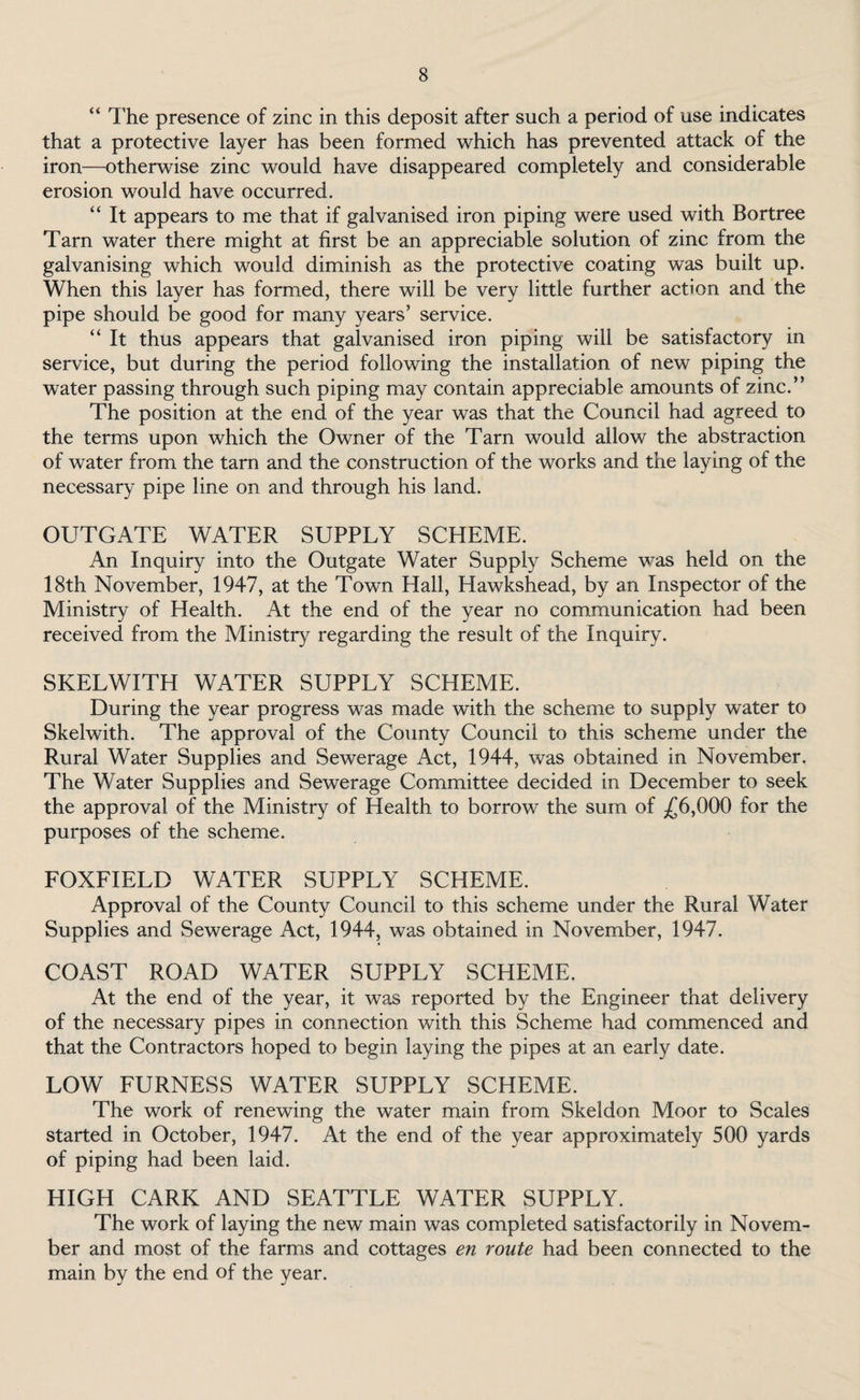 “ The presence of zinc in this deposit after such a period of use indicates that a protective layer has been formed which has prevented attack of the iron—otherwise zinc would have disappeared completely and considerable erosion would have occurred. “ It appears to me that if galvanised iron piping were used with Bortree Tarn water there might at first be an appreciable solution of zinc from the galvanising which would diminish as the protective coating was built up. When this layer has formed, there will be very little further action and the pipe should be good for many years’ service. “ It thus appears that galvanised iron piping will be satisfactory in service, but during the period following the installation of new piping the water passing through such piping may contain appreciable amounts of zinc.” The position at the end of the year was that the Council had agreed to the terms upon which the Owner of the Tarn would allow the abstraction of water from the tarn and the construction of the works and the laying of the necessary pipe line on and through his land. OUTGATE WATER SUPPLY SCHEME. An Inquiry into the Outgate Water Supply Scheme was held on the 18th November, 1947, at the Town Hall, Hawkshead, by an Inspector of the Ministry of Health. At the end of the year no communication had been received from the Ministry regarding the result of the Inquiry. SKELWITH WATER SUPPLY SCHEME. During the year progress was made with the scheme to supply water to Skelwith. The approval of the County Council to this scheme under the Rural Water Supplies and Sewerage Act, 1944, was obtained in November. The Water Supplies and Sewerage Committee decided in December to seek the approval of the Ministry of Health to borrow the sum of £6,000 for the purposes of the scheme. FOXFIELD WATER SUPPLY SCHEME. Approval of the County Council to this scheme under the Rural Water Supplies and Sewerage Act, 1944, was obtained in November, 1947. COAST ROAD WATER SUPPLY SCHEME. At the end of the year, it was reported by the Engineer that delivery of the necessary pipes in connection with this Scheme had commenced and that the Contractors hoped to begin laying the pipes at an early date. LOW FURNESS WATER SUPPLY SCHEME. The work of renewing the water main from Skeldon Moor to Scales started in October, 1947. At the end of the year approximately 500 yards of piping had been laid. HIGH CARK AND SEATTLE WATER SUPPLY. The work of laying the new main was completed satisfactorily in Novem¬ ber and most of the farms and cottages en route had been connected to the main by the end of the year.
